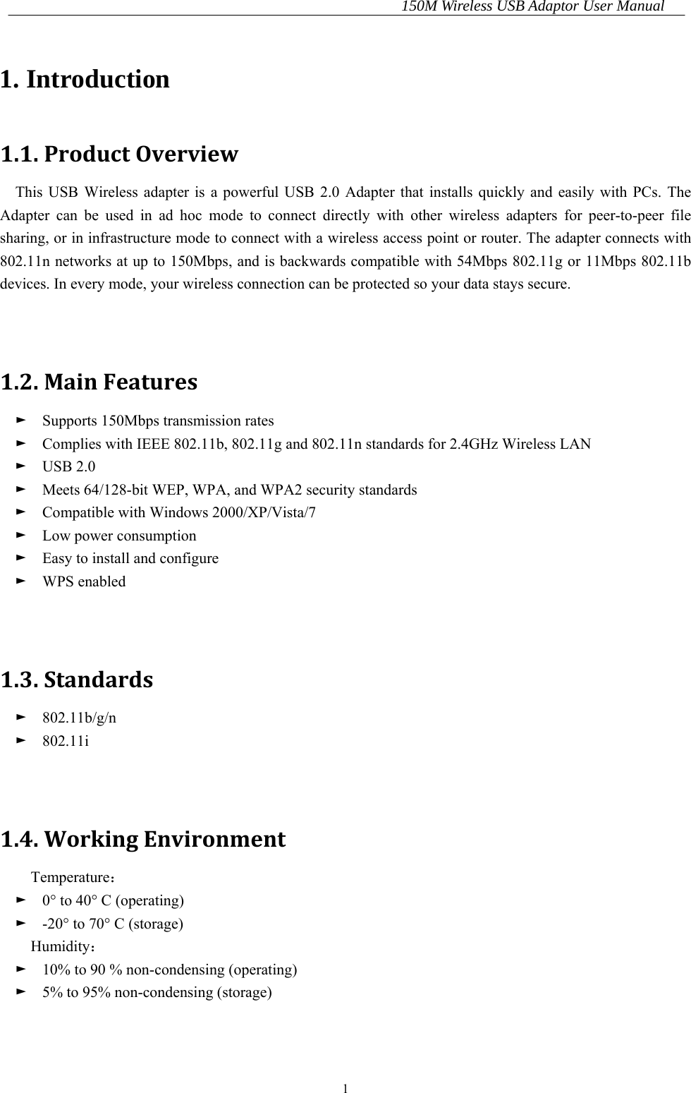150M Wireless USB Adaptor User Manual 1 1. Introduction 1.1.ProductOverviewThis USB Wireless adapter is a powerful USB 2.0 Adapter that installs quickly and easily with PCs. The Adapter can be used in ad hoc mode to connect directly with other wireless adapters for peer-to-peer file sharing, or in infrastructure mode to connect with a wireless access point or router. The adapter connects with 802.11n networks at up to 150Mbps, and is backwards compatible with 54Mbps 802.11g or 11Mbps 802.11b devices. In every mode, your wireless connection can be protected so your data stays secure.   1.2.MainFeatures►  Supports 150Mbps transmission rates ►    Complies with IEEE 802.11b, 802.11g and 802.11n standards for 2.4GHz Wireless LAN ►  USB 2.0 ►    Meets 64/128-bit WEP, WPA, and WPA2 security standards ►    Compatible with Windows 2000/XP/Vista/7 ►  Low power consumption ►    Easy to install and configure ►  WPS enabled   1.3.Standards►  802.11b/g/n ►  802.11i   1.4.WorkingEnvironmentTemperature： ►    0° to 40° C (operating) ►    -20° to 70° C (storage) Humidity： ►    10% to 90 % non-condensing (operating) ►    5% to 95% non-condensing (storage)   