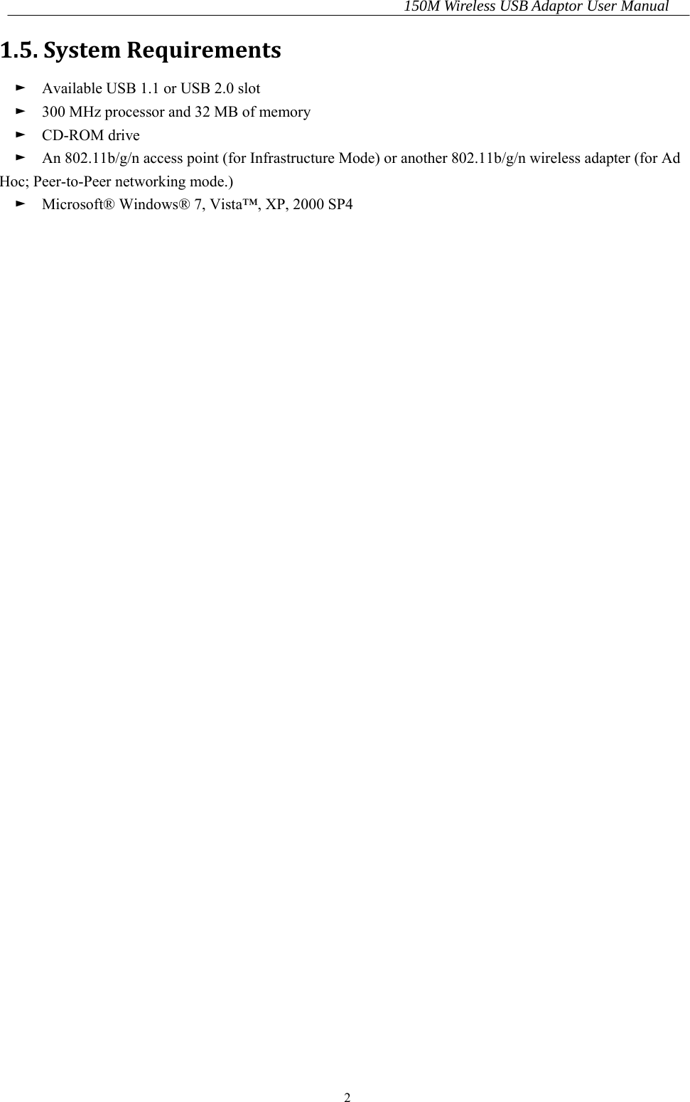 150M Wireless USB Adaptor User Manual 2 1.5.SystemRequirements►    Available USB 1.1 or USB 2.0 slot ►    300 MHz processor and 32 MB of memory ►  CD-ROM drive ►    An 802.11b/g/n access point (for Infrastructure Mode) or another 802.11b/g/n wireless adapter (for Ad Hoc; Peer-to-Peer networking mode.) ►    Microsoft® Windows® 7, Vista™, XP, 2000 SP4                                      