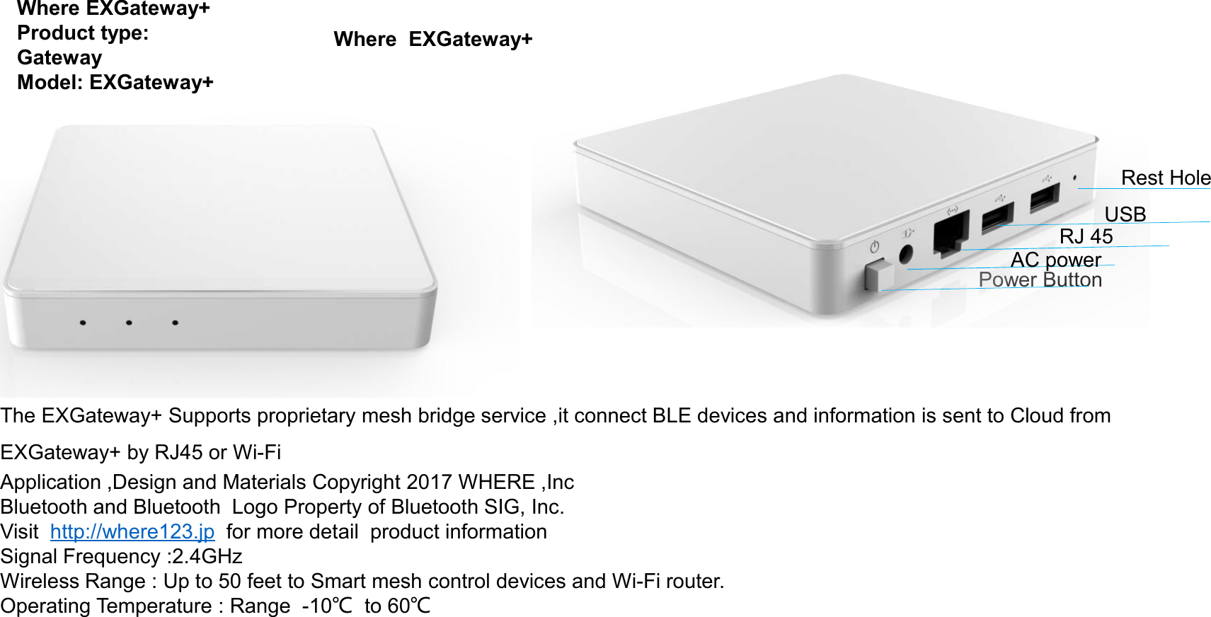 Where EXGateway+Product type: GatewayModel: EXGateway+Where  EXGateway+Power ButtonAC powerRJ 45USBRest HoleThe EXGateway+ Supports proprietary mesh bridge service ,it connect BLE devices and information is sent to Cloud from EXGateway+ by RJ45 or Wi-FiApplication ,Design and Materials Copyright 2017 WHERE ,IncBluetooth and Bluetooth  Logo Property of Bluetooth SIG, Inc.Visit  http://where123.jp for more detail  product information Signal Frequency :2.4GHzWireless Range : Up to 50 feet to Smart mesh control devices and Wi-Fi router. Operating Temperature : Range  -10℃to 60℃