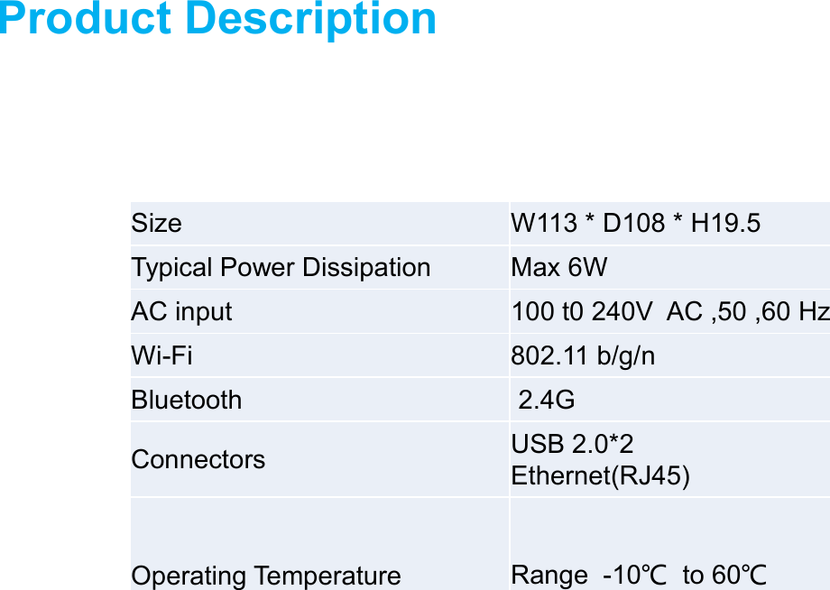 Product DescriptionSize W113 * D108 * H19.5Typical Power Dissipation Max 6WAC input 100 t0 240V  AC ,50 ,60 HzWi-Fi 802.11 b/g/nBluetooth 2.4GConnectors USB 2.0*2Ethernet(RJ45)Operating Temperature Range  -10℃to 60℃