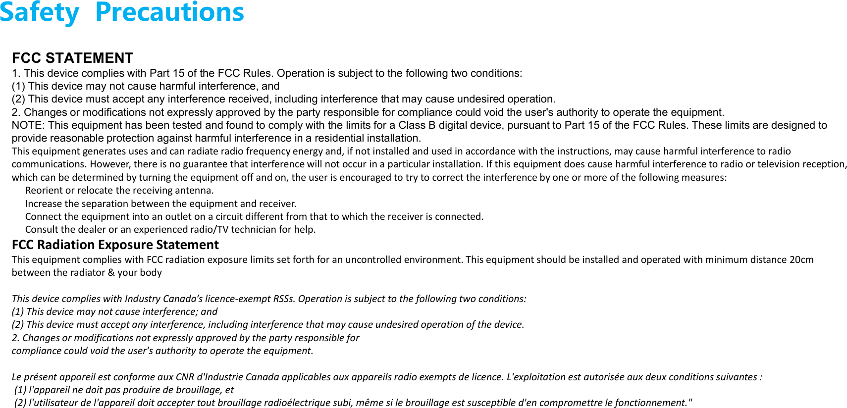 Safety  PrecautionsFCC STATEMENT 1. This device complies with Part 15 of the FCC Rules. Operation is subject to the following two conditions: (1) This device may not cause harmful interference, and(2) This device must accept any interference received, including interference that may cause undesired operation. 2. Changes or modifications not expressly approved by the party responsible for compliance could void the user&apos;s authority to operate the equipment. NOTE: This equipment has been tested and found to comply with the limits for a Class B digital device, pursuant to Part 15 of the FCC Rules. These limits are designed to provide reasonable protection against harmful interference in a residential installation. This equipment generates uses and can radiate radio frequency energy and, if not installed and used in accordance with the instructions, may cause harmful interference to radio communications. However, there is no guarantee that interference will not occur in a particular installation. If this equipment does cause harmful interference to radio or television reception, which can be determined by turning the equipment off and on, the user is encouraged to try to correct the interference by one or more of the following measures: Reorient or relocate the receiving antenna. Increase the separation between the equipment and receiver. Connect the equipment into an outlet on a circuit different from that to which the receiver is connected. Consult the dealer or an experienced radio/TV technician for help. FCC Radiation Exposure Statement This equipment complies with FCC radiation exposure limits set forth for an uncontrolled environment. This equipment should be installed and operated with minimum distance 20cm between the radiator &amp; your body This device complies with Industry Canada’s licence-exempt RSSs. Operation is subject to the following two conditions:  (1) This device may not cause interference; and  (2) This device must accept any interference, including interference that may cause undesired operation of the device.2. Changes or modifications not expressly approved by the party responsible for compliance could void the user&apos;s authority to operate the equipment. Le présent appareil est conforme aux CNR d&apos;Industrie Canada applicables aux appareils radio exempts de licence. L&apos;exploitation est autorisée aux deux conditions suivantes :(1) l&apos;appareil ne doit pas produire de brouillage, et(2) l&apos;utilisateur de l&apos;appareil doit accepter tout brouillage radioélectrique subi, même si le brouillage est susceptible d&apos;en compromettre le fonctionnement.&quot;