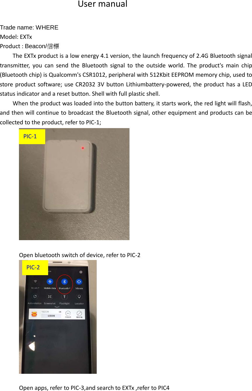 User manual  Trade name: WHERE     Model: EXTx Product : Beacon/信標 The EXTx product is a low energy 4.1 version, the launch frequency of 2.4G Bluetooth signal transmitter, you can send the Bluetooth signal to the outside world. The product&apos;s main chip (Bluetooth chip) is Qualcomm&apos;s CSR1012, peripheral with 512Kbit EEPROM memory chip, used to store product software; use CR2032 3V button Lithiumbattery-powered, the product has a LED status indicator and a reset button. Shell with full plastic shell. When the product was loaded into the button battery, it starts work, the red light will flash, and then will continue to broadcast the Bluetooth signal, other equipment and products can be collected to the product, refer to PIC-1;   Open bluetooth switch of device, refer to PIC-2   Open apps, refer to PIC-3,and search to EXTx ,refer to PIC4 PIC-2 PIC-1 