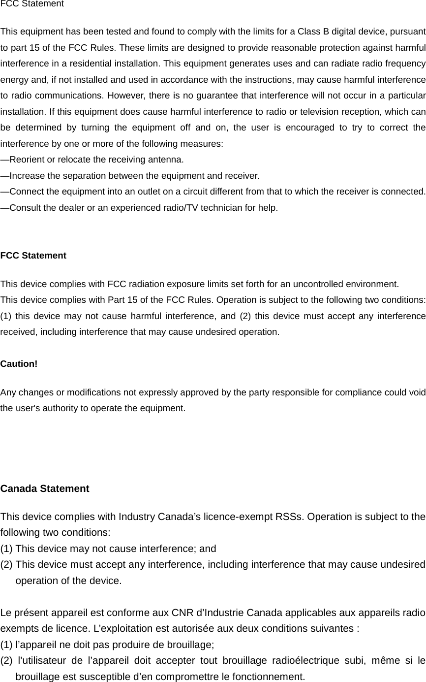  FCC Statement This equipment has been tested and found to comply with the limits for a Class B digital device, pursuant to part 15 of the FCC Rules. These limits are designed to provide reasonable protection against harmful interference in a residential installation. This equipment generates uses and can radiate radio frequency energy and, if not installed and used in accordance with the instructions, may cause harmful interference to radio communications. However, there is no guarantee that interference will not occur in a particular installation. If this equipment does cause harmful interference to radio or television reception, which can be determined by turning the equipment off and on, the user is encouraged to try to correct the interference by one or more of the following measures:   —Reorient or relocate the receiving antenna. —Increase the separation between the equipment and receiver.   —Connect the equipment into an outlet on a circuit different from that to which the receiver is connected.   —Consult the dealer or an experienced radio/TV technician for help.     FCC Statement This device complies with FCC radiation exposure limits set forth for an uncontrolled environment. This device complies with Part 15 of the FCC Rules. Operation is subject to the following two conditions: (1) this device may not cause harmful interference, and (2) this device must accept any interference received, including interference that may cause undesired operation.  Caution!   Any changes or modifications not expressly approved by the party responsible for compliance could void the user&apos;s authority to operate the equipment.     Canada Statement   This device complies with Industry Canada’s licence-exempt RSSs. Operation is subject to the following two conditions: (1) This device may not cause interference; and (2) This device must accept any interference, including interference that may cause undesired operation of the device.  Le présent appareil est conforme aux CNR d’Industrie Canada applicables aux appareils radio exempts de licence. L’exploitation est autorisée aux deux conditions suivantes : (1) l’appareil ne doit pas produire de brouillage; (2) l’utilisateur de l’appareil doit accepter tout brouillage radioélectrique subi, même si le brouillage est susceptible d’en compromettre le fonctionnement. 