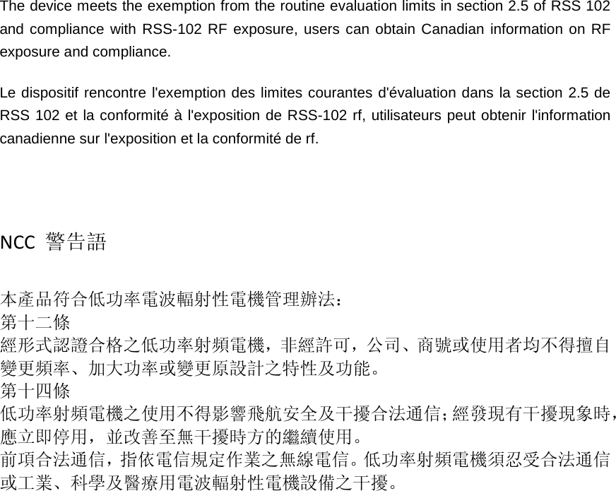  The device meets the exemption from the routine evaluation limits in section 2.5 of RSS 102 and compliance with RSS-102 RF exposure, users can obtain Canadian information on RF exposure and compliance.   Le dispositif rencontre l&apos;exemption des limites courantes d&apos;évaluation dans la section 2.5 de RSS 102 et la conformité à l&apos;exposition de RSS-102 rf, utilisateurs peut obtenir l&apos;information canadienne sur l&apos;exposition et la conformité de rf.    NCC  警告語  本產品符合低功率電波輻射性電機管理辦法： 第十二條 經形式認證合格之低功率射頻電機，非經許可，公司、商號或使用者均不得擅自變更頻率、加大功率或變更原設計之特性及功能。 第十四條 低功率射頻電機之使用不得影響飛航安全及干擾合法通信；經發現有干擾現象時，應立即停用，並改善至無干擾時方的繼續使用。 前項合法通信，指依電信規定作業之無線電信。低功率射頻電機須忍受合法通信或工業、科學及醫療用電波輻射性電機設備之干擾。   