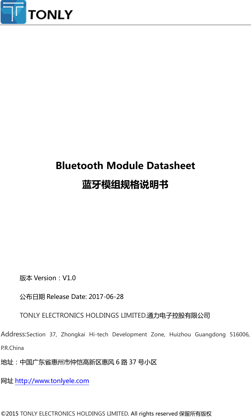                 Bluetooth Module Datasheet 蓝牙模组规格说明书      版本 Version：V1.0 公布日期 Release Date: 2017-06-28 TONLY ELECTRONICS HOLDINGS LIMITED.通力电子控股有限公司 Address:Section  37,  Zhongkai  Hi-tech  Development  Zone,  Huizhou  Guangdong  516006, P.R.China 地址：中国广东省惠州市仲恺高新区惠风 6路37 号小区 网址 http://www.tonlyele.com  ©2015 TONLY ELECTRONICS HOLDINGS LIMITED. All rights reserved 保留所有版权  