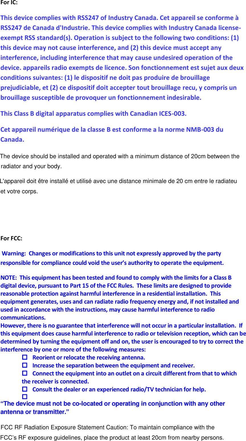 For IC: This device complies with RSS247 of Industry Canada. Cet appareil se conforme à RSS247 de Canada d&apos;Industrie. This device complies with Industry Canada license-exempt RSS standard(s). Operation is subject to the following two conditions: (1) this device may not cause interference, and (2) this device must accept any interference, including interference that may cause undesired operation of the device. appareils radio exempts de licence. Son fonctionnement est sujet aux deux conditions suivantes: (1) le dispositif ne doit pas produire de brouillage prejudiciable, et (2) ce dispositif doit accepter tout brouillage recu, y compris un brouillage susceptible de provoquer un fonctionnement indesirable. This Class B digital apparatus complies with Canadian ICES-003.  Cet appareil numérique de la classe B est conforme a la norme NMB-003 du Canada.  For FCC:  Warning:  Changes or modifications to this unit not expressly approved by the party responsible for compliance could void the user’s authority to operate the equipment. NOTE:  This equipment has been tested and found to comply with the limits for a Class B digital device, pursuant to Part 15 of the FCC Rules.  These limits are designed to provide reasonable protection against harmful interference in a residential installation.  This equipment generates, uses and can radiate radio frequency energy and, if not installed and used in accordance with the instructions, may cause harmful interference to radio communications. However, there is no guarantee that interference will not occur in a particular installation.  If this equipment does cause harmful interference to radio or television reception, which can be determined by turning the equipment off and on, the user is encouraged to try to correct the interference by one or more of the following measures:  Reorient or relocate the receiving antenna.  Increase the separation between the equipment and receiver.  Connect the equipment into an outlet on a circuit different from that to which the receiver is connected.  Consult the dealer or an experienced radio/TV technician for help.   “The device must not be co-located or operating in conjunction with any other antenna or transmitter.”        FCC RF Radiation Exposure Statement Caution: To maintain compliance with the FCC’s RF exposure guidelines, place the product at least 20cm from nearby persons.The device should be installed and operated with a minimum distance of 20cm between the radiator and your body.L&apos;appareil doit être installé et utilisé avec une distance minimale de 20 cm entre le radiateuet votre corps.