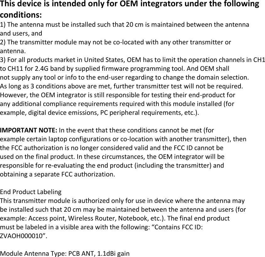 This device is intended only for OEM integrators under the following conditions: 1) The antenna must be installed such that 20 cm is maintained between the antenna and users, and 2) The transmitter module may not be co-located with any other transmitter or antenna. 3) For all products market in United States, OEM has to limit the operation channels in CH1 to CH11 for 2.4G band by supplied firmware programming tool. And OEM shall not supply any tool or info to the end-user regarding to change the domain selection. As long as 3 conditions above are met, further transmitter test will not be required. However, the OEM integrator is still responsible for testing their end-product for any additional compliance requirements required with this module installed (for example, digital device emissions, PC peripheral requirements, etc.).   IMPORTANT NOTE: In the event that these conditions cannot be met (for example certain laptop configurations or co-location with another transmitter), then the FCC authorization is no longer considered valid and the FCC ID cannot be used on the final product. In these circumstances, the OEM integrator will be responsible for re-evaluating the end product (including the transmitter) and obtaining a separate FCC authorization.   End Product Labeling This transmitter module is authorized only for use in device where the antenna may be installed such that 20 cm may be maintained between the antenna and users (for example: Access point, Wireless Router, Notebook, etc.). The final end product must be labeled in a visible area with the following: “Contains FCC ID: ZVAOH000010”.   Module Antenna Type: PCB ANT, 1.1dBi gain  