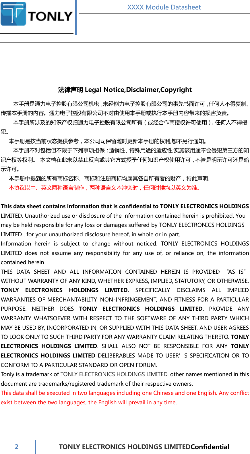  XXXX Module Datasheet  2  TONLY ELECTRONICS HOLDINGS LIMITEDConfidential    法律声明 Legal Notice,Disclaimer,Copyright 本手册是通力电子控股有限公司机密，未经能力电子控股有限公司的事先书面许可，任何人不得复制、传播本手册的内容。通力电子控股有限公司不对由使用本手册或执行本手册内容带来的损害负责。 本手册所涉及的知识产权归通力电子控股有限公司所有（或经合作商授权许可使用），任何人不得侵犯。 本手册是按当前状态提供参考，本公司司保留随时更新本手册的权利,恕不另行通知。 本手册不对包括但不限于下列事项担保：适销性、特殊用途的适应性;实施该用途不会侵犯第三方的知识产权等权利。 本文档在此未以禁止反言或其它方式授予任何知识产权使用许可，不管是明示许可还是暗示许可。 本手册中提到的所有商标名称、商标和注册商标均属其各自所有者的财产，特此声明. 本协议以中、英文两种语言制作，两种语言文本冲突时，任何时候均以英文为准。  This data sheet contains information that is confidential to TONLY ELECTRONICS HOLDINGS LIMITED. Unauthorized use or disclosure of the information contained herein is prohibited. You may be held responsible for any loss or damages suffered by TONLY ELECTRONICS HOLDINGS LIMITED . for your unauthorized disclosure hereof, in whole or in part.   Information  herein  is  subject  to  change  without  noticed.  TONLY  ELECTRONICS  HOLDINGS LIMITED  does  not  assume  any  responsibility  for  any  use  of,  or  reliance  on,  the  information contained herein THIS  DATA  SHEET  AND  ALL  INFORMATION  CONTAINED  HEREIN  IS  PROVIDED  “AS  IS” WITHOUT WARRANTY OF ANY KIND, WHETHER EXPRESS, IMPLIED, STATUTORY, OR OTHERWISE. TONLY  ELECTRONICS  HOLDINGS  LIMITED.  SPECIFICALLY  DISCLAIMS  ALL  IMPLIED WARRANTIES OF MERCHANTABILITY,  NON-INFRINGEMENT, AND FITNESS FOR A PARTICULAR PURPOSE.  NEITHER  DOES  TONLY  ELECTRONICS  HOLDINGS  LIMITED.  PROVIDE  ANY WARRANTY  WHATSOEVER  WITH  RESPECT  TO  THE  SOFTWARE  OF  ANY  THIRD  PARTY  WHICH MAY BE USED BY, INCORPORATED IN, OR SUPPLIED WITH THIS DATA SHEET, AND USER AGREES TO LOOK ONLY TO SUCH THIRD PARTY FOR ANY WARRANTY CLAIM RELATING THERETO. TONLY ELECTRONICS  HOLDINGS  LIMITED.  SHALL  ALSO  NOT  BE  RESPONSIBLE  FOR  ANY  TONLY ELECTRONICS  HOLDINGS  LIMITED DELIBERABLES MADE  TO USER’S SPECIFICATION OR  TO CONFORM TO A PARTICULAR STANDARD OR OPEN FORUM. Tonly is a trademark of TONLY ELECTRONICS HOLDINGS LIMITED. other names mentioned in this document are trademarks/registered trademark of their respective owners. This data shall be executed in two languages including one Chinese and one English. Any conflict exist between the two languages, the English will prevail in any time.    