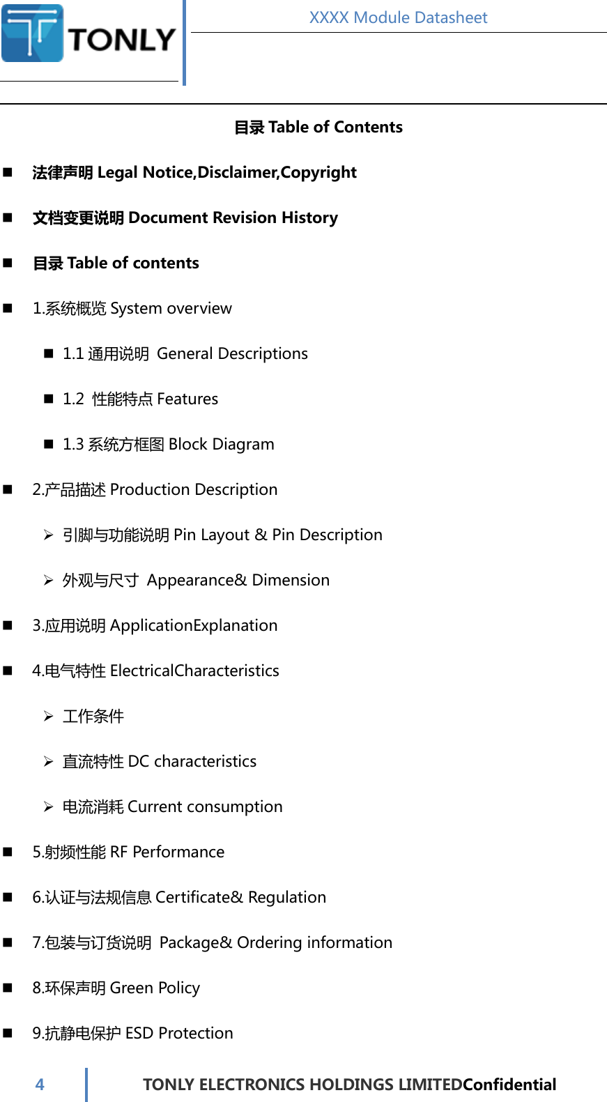  XXXX Module Datasheet  4  TONLY ELECTRONICS HOLDINGS LIMITEDConfidential  目录 Table of Contents  法律声明 Legal Notice,Disclaimer,Copyright  文档变更说明 Document Revision History  目录 Table of contents  1.系统概览 System overview  1.1 通用说明  General Descriptions  1.2  性能特点 Features  1.3系统方框图 Block Diagram  2.产品描述 Production Description  引脚与功能说明 Pin Layout &amp; Pin Description  外观与尺寸  Appearance&amp; Dimension    3.应用说明 ApplicationExplanation  4.电气特性 ElectricalCharacteristics  工作条件  直流特性 DC characteristics  电流消耗 Current consumption  5.射频性能 RF Performance  6.认证与法规信息 Certificate&amp; Regulation  7.包装与订货说明  Package&amp; Ordering information    8.环保声明 Green Policy  9.抗静电保护 ESD Protection 