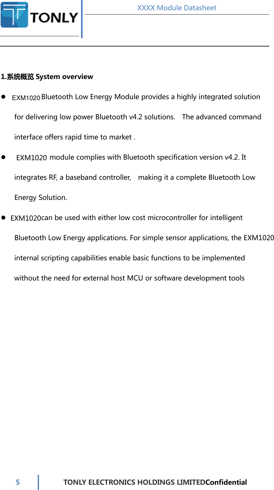 EXM1020EXM1020EXM1020 XXXX Module Datasheet  5  TONLY ELECTRONICS HOLDINGS LIMITEDConfidential   1.系统概览 System overview   Bluetooth Low Energy Module provides a highly integrated solution for delivering low power Bluetooth v4.2 solutions.    The advanced command interface offers rapid time to market .   module complies with Bluetooth specification version v4.2. It integrates RF, a baseband controller,    making it a complete Bluetooth Low Energy Solution.     can be used with either low cost microcontroller for intelligent Bluetooth Low Energy applications. For simple sensor applications, the   internal scripting capabilities enable basic functions to be implemented without the need for external host MCU or software development tools          EXM1020