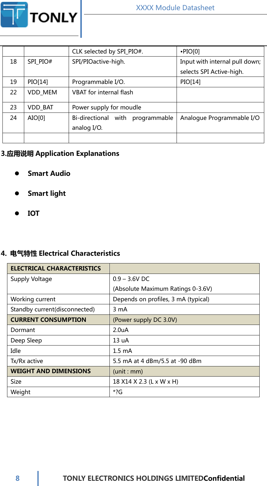  XXXX Module Datasheet  8  TONLY ELECTRONICS HOLDINGS LIMITEDConfidential  CLK selected by SPI_PIO#.  •PIO[0] 18  SPI_PIO#  SPI/PIOactive-high.  Input with internal pull down; selects SPI Active-high. 19  PIO[14]  Programmable I/O.  PIO[14] 22  VDD_MEM  VBAT for internal flash   23  VDD_BAT  Power supply for moudle   24  AIO[0]  Bi-directional  with  programmable analog I/O. Analogue Programmable I/O        3.应用说明 Application Explanations  Smart Audio  Smart light  IOT  4. 电气特性 Electrical Characteristics ELECTRICAL CHARACTERISTICS   Supply Voltage  0.9 – 3.6V DC (Absolute Maximum Ratings 0-3.6V) Working current  Depends on profiles, 3 mA (typical) Standby current(disconnected)  3 mA CURRENT CONSUMPTION (Power supply DC 3.0V) Dormant  2.0uA Deep Sleep  13 uA Idle  1.5 mA Tx/Rx active  5.5 mA at 4 dBm/5.5 at -90 dBm WEIGHT AND DIMENSIONS (unit : mm) Size    18 X14 X 2.3 (L x W x H) Weight  *?G    