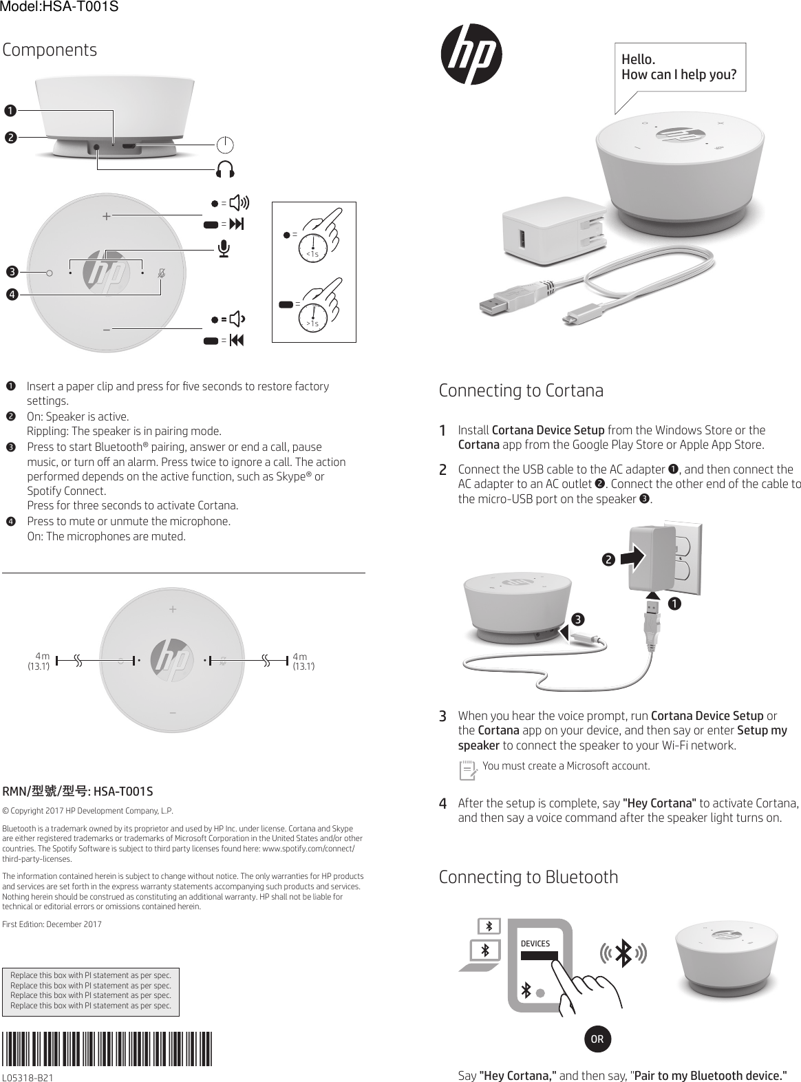 Model:HSA-T001SConnecting to Cortana1 Install Cortana Device Setup from the Windows Store or the Cortana app from the Google Play Store or Apple App Store.2  Connect the USB cable to the AC adapter 1, and then connect the AC adapter to an AC outlet 2. Connect the other end of the cable to the micro-USB port on the speaker 3.213 3  When you hear the voice prompt, run Cortana Device Setup or the Cortana app on your device, and then say or enter Setup my speaker to connect the speaker to your Wi-Fi network.You must create a Microsoft account. 4  After the setup is complete, say &quot;Hey Cortana&quot; to activate Cortana, and then say a voice command after the speaker light turns on.Connecting to BluetoothDEVICESHP SpeakerORSay &quot;Hey Cortana,&quot; and then say, &quot;Pair to my Bluetooth device.&quot;Components4  m   (13.1&apos;)4  m    (13.1&apos;)RMN/型號/型号: HSA-T001S© Copyright 2017 HP Development Company, L.P.Bluetooth is a trademark owned by its proprietor and used by HP Inc. under license. Cortana and Skype are either registered trademarks or trademarks of Microsoft Corporation in the United States and/or other countries. The Spotify Software is subject to third party licenses found here: www.spotify.com/connect/third-party-licenses.The information contained herein is subject to change without notice. The only warranties for HP products and services are set forth in the express warranty statements accompanying such products and services. Nothing herein should be construed as constituting an additional warranty. HP shall not be liable for technical or editorial errors or omissions contained herein.First Edition: December 20171Insert a paper clip and press for ve seconds to restore factory settings.2On: Speaker is active. Rippling: The speaker is in pairing mode.3Press to start Bluetooth® pairing, answer or end a call, pause music, or turn o an alarm. Press twice to ignore a call. The action performed depends on the active function, such as Skype® or Spotify Connect.Press for three seconds to activate Cortana.4Press to mute or unmute the microphone.On: The microphones are muted.34====12Replace this box with PI statement as per spec.Replace this box with PI statement as per spec.Replace this box with PI statement as per spec.Replace this box with PI statement as per spec.*L05318-B21*L05318-B21Hello.  How can I help you?  =&lt;1s = &gt;1s
