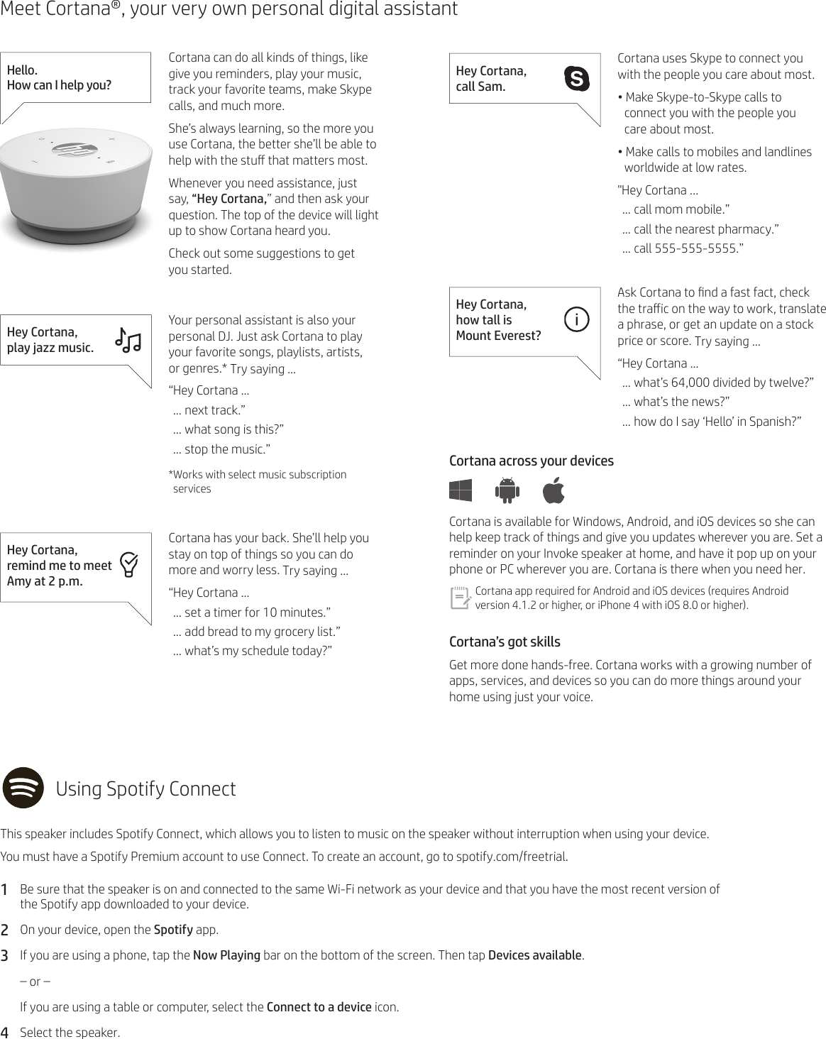 Meet Cortana®, your very own personal digital assistantHello.  How can I help you?Cortana can do all kinds of things, like give you reminders, play your music, track your favorite teams, make Skype calls, and much more.She’s always learning, so the more you use Cortana, the better she’ll be able to help with the stu that matters most.Whenever you need assistance, just say, “Hey Cortana,” and then ask your question. The top of the device will light up to show Cortana heard you.Check out some suggestions to get  you started.Hey Cortana,  play jazz music.Your personal assistant is also your personal DJ. Just ask Cortana to play your favorite songs, playlists, artists,  or genres.* Try saying …“Hey Cortana …… next track.”… what song is this?”… stop the music.”*Works with select music subscription servicesHey Cortana,  remind me to meet Amy at 2 p.m.Cortana has your back. She’ll help you stay on top of things so you can do more and worry less. Try saying …“Hey Cortana …… set a timer for 10 minutes.”… add bread to my grocery list.”… what’s my schedule today?”Hey Cortana,  call Sam.Cortana uses Skype to connect you with the people you care about most.• Make Skype-to-Skype calls to  connect you with the people you  care about most.• Make calls to mobiles and landlines worldwide at low rates.&quot;Hey Cortana ...… call mom mobile.”… call the nearest pharmacy.”… call 555-555-5555.”Hey Cortana,  how tall is  Mount Everest?Ask Cortana to nd a fast fact, check the traic on the way to work, translate a phrase, or get an update on a stock price or score. Try saying …“Hey Cortana …… what’s 64,000 divided by twelve?”… what’s the news?”… how do I say ‘Hello’ in Spanish?”Cortana across your devices Cortana is available for Windows, Android, and iOS devices so she can help keep track of things and give you updates wherever you are. Set a reminder on your Invoke speaker at home, and have it pop up on your phone or PC wherever you are. Cortana is there when you need her.Cortana app required for Android and iOS devices (requires Android version 4.1.2 or higher, or iPhone 4 with iOS 8.0 or higher).Cortana’s got skillsGet more done hands-free. Cortana works with a growing number of apps, services, and devices so you can do more things around your home using just your voice.Using Spotify ConnectThis speaker includes Spotify Connect, which allows you to listen to music on the speaker without interruption when using your device. You must have a Spotify Premium account to use Connect. To create an account, go to spotify.com/freetrial.1  Be sure that the speaker is on and connected to the same Wi-Fi network as your device and that you have the most recent version of  the Spotify app downloaded to your device.2  On your device, open the Spotify app.3  If you are using a phone, tap the Now Playing bar on the bottom of the screen. Then tap Devices available.  – or – If you are using a table or computer, select the Connect to a device icon.4  Select the speaker.