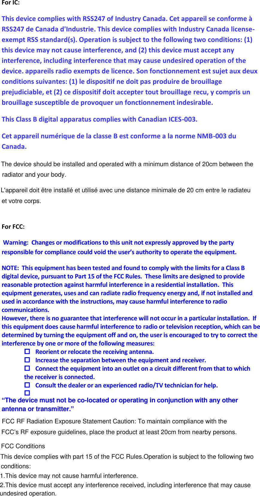 2.This device must accept any interference received, including interference that may causeThis device complies with part 15 of the FCC Rules.Operation is subject to the following two For IC: This device complies with RSS247 of Industry Canada. Cet appareil se conforme à RSS247 de Canada d&apos;Industrie. This device complies with Industry Canada license-exempt RSS standard(s). Operation is subject to the following two conditions: (1) this device may not cause interference, and (2) this device must accept any interference, including interference that may cause undesired operation of the device. appareils radio exempts de licence. Son fonctionnement est sujet aux deux conditions suivantes: (1) le dispositif ne doit pas produire de brouillage prejudiciable, et (2) ce dispositif doit accepter tout brouillage recu, y compris un brouillage susceptible de provoquer un fonctionnement indesirable. This Class B digital apparatus complies with Canadian ICES-003.  Cet appareil numérique de la classe B est conforme a la norme NMB-003 du Canada.  For FCC:  Warning:  Changes or modifications to this unit not expressly approved by the party responsible for compliance could void the user’s authority to operate the equipment. NOTE:  This equipment has been tested and found to comply with the limits for a Class B digital device, pursuant to Part 15 of the FCC Rules.  These limits are designed to provide reasonable protection against harmful interference in a residential installation.  This equipment generates, uses and can radiate radio frequency energy and, if not installed and used in accordance with the instructions, may cause harmful interference to radio communications. However, there is no guarantee that interference will not occur in a particular installation.  If this equipment does cause harmful interference to radio or television reception, which can be determined by turning the equipment off and on, the user is encouraged to try to correct the interference by one or more of the following measures:  Reorient or relocate the receiving antenna.  Increase the separation between the equipment and receiver.  Connect the equipment into an outlet on a circuit different from that to which the receiver is connected.  Consult the dealer or an experienced radio/TV technician for help.   “The device must not be co-located or operating in conjunction with any other antenna or transmitter.”        FCC RF Radiation Exposure Statement Caution: To maintain compliance with the FCC’s RF exposure guidelines, place the product at least 20cm from nearby persons.The device should be installed and operated with a minimum distance of 20cm between the radiator and your body.L&apos;appareil doit être installé et utilisé avec une distance minimale de 20 cm entre le radiateuet votre corps.FCC Conditionsconditions:1.This device may not cause harmful interference.undesired operation.