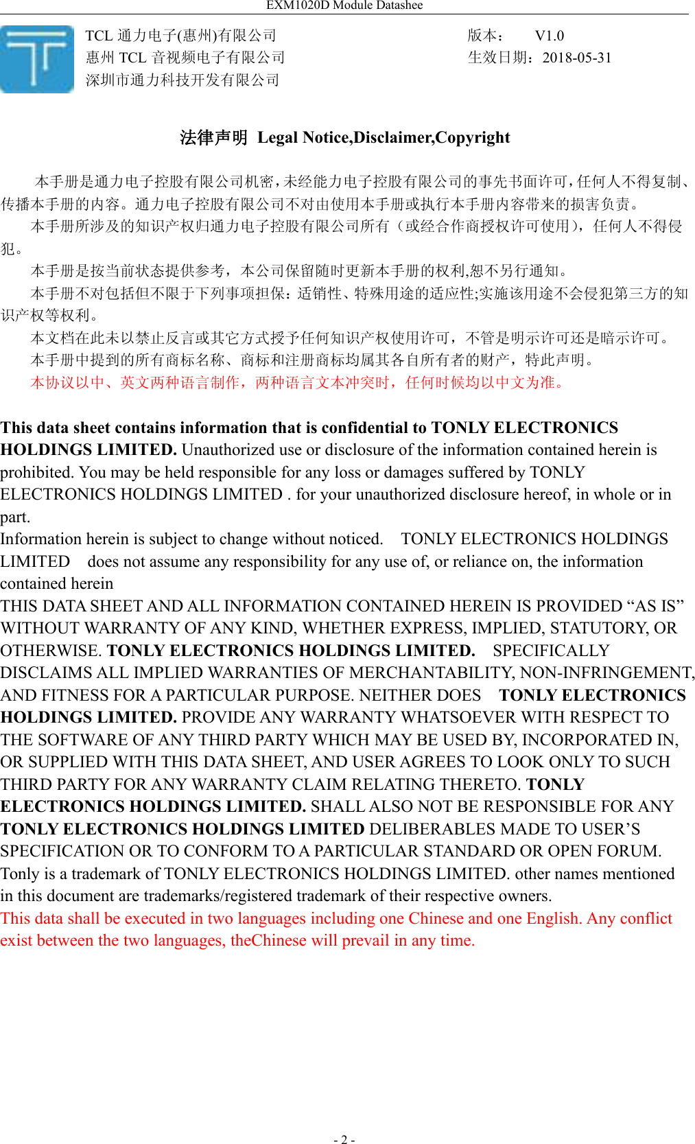 EXM1020D Module Datashee- 2 -法律声明 Legal Notice,Disclaimer,Copyright本手册是通力电子控股有限公司机密，未经能力电子控股有限公司的事先书面许可，任何人不得复制、传播本手册的内容。通力电子控股有限公司不对由使用本手册或执行本手册内容带来的损害负责。本手册所涉及的知识产权归通力电子控股有限公司所有（或经合作商授权许可使用），任何人不得侵犯。本手册是按当前状态提供参考，本公司保留随时更新本手册的权利,恕不另行通知。本手册不对包括但不限于下列事项担保：适销性、特殊用途的适应性;实施该用途不会侵犯第三方的知识产权等权利。本文档在此未以禁止反言或其它方式授予任何知识产权使用许可，不管是明示许可还是暗示许可。本手册中提到的所有商标名称、商标和注册商标均属其各自所有者的财产，特此声明。本协议以中、英文两种语言制作，两种语言文本冲突时，任何时候均以中文为准。This data sheet contains information that is confidential to TONLY ELECTRONICSHOLDINGS LIMITED. Unauthorized use or disclosure of the information contained herein isprohibited. You may be held responsible for any loss or damages suffered by TONLYELECTRONICS HOLDINGS LIMITED . for your unauthorized disclosure hereof, in whole or inpart.Information herein is subject to change without noticed. TONLY ELECTRONICS HOLDINGSLIMITED does not assume any responsibility for any use of, or reliance on, the informationcontained hereinTHIS DATA SHEET AND ALL INFORMATION CONTAINED HEREIN IS PROVIDED “AS IS”WITHOUT WARRANTY OF ANY KIND, WHETHER EXPRESS, IMPLIED, STATUTORY, OROTHERWISE. TONLY ELECTRONICS HOLDINGS LIMITED. SPECIFICALLYDISCLAIMS ALL IMPLIED WARRANTIES OF MERCHANTABILITY, NON-INFRINGEMENT,AND FITNESS FOR A PARTICULAR PURPOSE. NEITHER DOES TONLY ELECTRONICSHOLDINGS LIMITED. PROVIDE ANY WARRANTY WHATSOEVER WITH RESPECT TOTHE SOFTWARE OF ANY THIRD PARTY WHICH MAY BE USED BY, INCORPORATED IN,OR SUPPLIED WITH THIS DATA SHEET, AND USER AGREES TO LOOK ONLY TO SUCHTHIRD PARTY FOR ANY WARRANTY CLAIM RELATING THERETO. TONLYELECTRONICS HOLDINGS LIMITED. SHALL ALSO NOT BE RESPONSIBLE FOR ANYTONLY ELECTRONICS HOLDINGS LIMITED DELIBERABLES MADE TO USER’SSPECIFICATION OR TO CONFORM TO A PARTICULAR STANDARD OR OPEN FORUM.Tonly is a trademark of TONLY ELECTRONICS HOLDINGS LIMITED. other names mentionedin this document are trademarks/registered trademark of their respective owners.This data shall be executed in two languages including one Chinese and one English. Any conflictexist between the two languages, theChinese will prevail in any time.TCL 通力电子(惠州)有限公司惠州 TCL 音视频电子有限公司深圳市通力科技开发有限公司版本： V1.0生效日期：2018-05-31