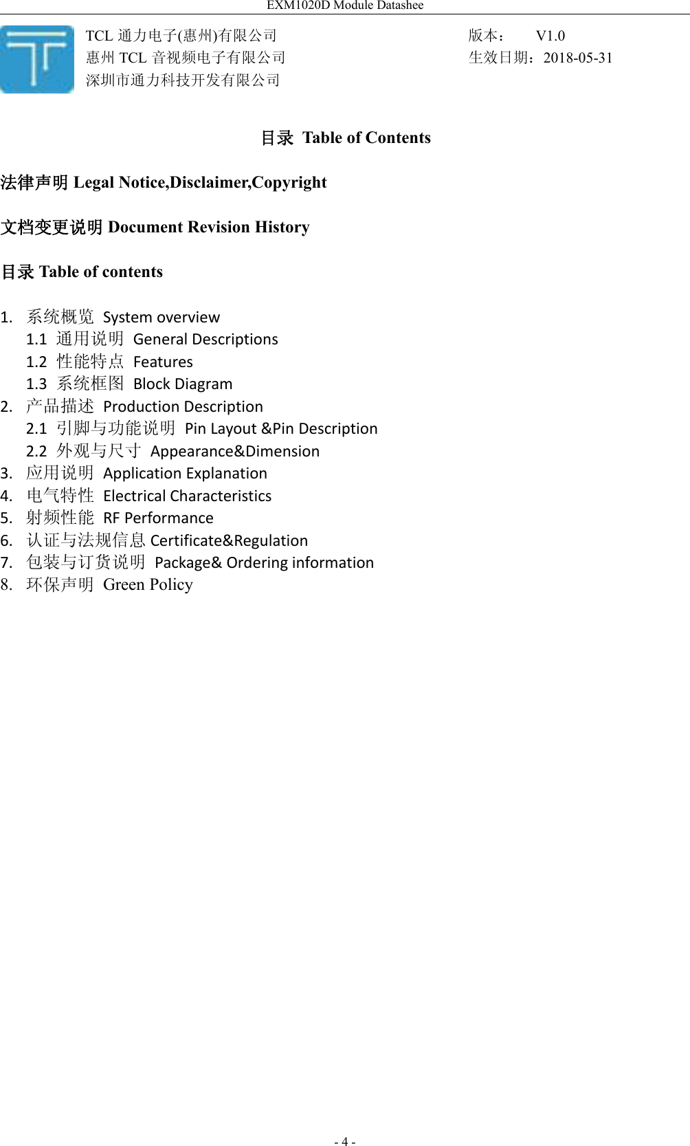 EXM1020D Module Datashee- 4 -目录 Table of Contents法律声明 Legal Notice,Disclaimer,Copyright文档变更说明 Document Revision History目录 Table of contents1. 系统概览 System overview1.1 通用说明 General Descriptions1.2 性能特点 Features1.3 系统框图 Block Diagram2. 产品描述 Production Description2.1 引脚与功能说明 Pin Layout &amp;Pin Description2.2 外观与尺寸 Appearance&amp;Dimension3. 应用说明 Application Explanation4. 电气特性 Electrical Characteristics5. 射频性能 RF Performance6. 认证与法规信息 Certificate&amp;Regulation7. 包装与订货说明 Package&amp; Ordering information8. 环保声明 Green PolicyTCL 通力电子(惠州)有限公司惠州 TCL 音视频电子有限公司深圳市通力科技开发有限公司版本： V1.0生效日期：2018-05-31