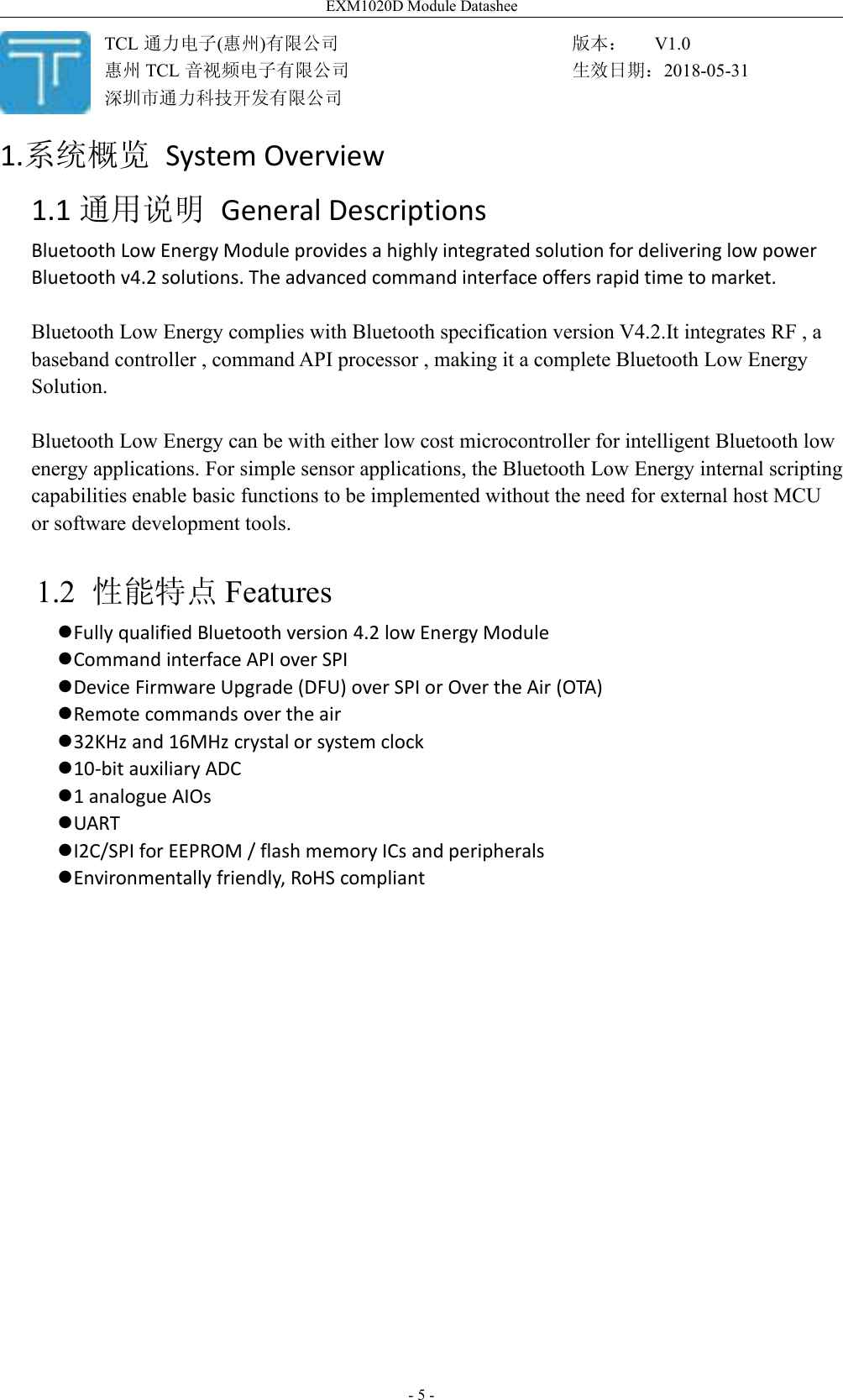 EXM1020D Module Datashee- 5 -1.系统概览 System Overview1.1 通用说明 General DescriptionsBluetooth Low Energy Module provides a highly integrated solution for delivering low powerBluetooth v4.2 solutions. The advanced command interface offers rapid time to market.Bluetooth Low Energy complies with Bluetooth specification version V4.2.It integrates RF , abaseband controller , command API processor , making it a complete Bluetooth Low EnergySolution.Bluetooth Low Energy can be with either low cost microcontroller for intelligent Bluetooth lowenergy applications. For simple sensor applications, the Bluetooth Low Energy internal scriptingcapabilities enable basic functions to be implemented without the need for external host MCUor software development tools.1.2 性能特点 FeaturesFully qualified Bluetooth version 4.2 low Energy ModuleCommand interface API over SPIDevice Firmware Upgrade (DFU) over SPI or Over the Air (OTA)Remote commands over the air32KHz and 16MHz crystal or system clock10-bit auxiliary ADC1 analogue AIOsUARTI2C/SPI for EEPROM / flash memory ICs and peripheralsEnvironmentally friendly, RoHS compliantTCL 通力电子(惠州)有限公司惠州 TCL 音视频电子有限公司深圳市通力科技开发有限公司版本： V1.0生效日期：2018-05-31