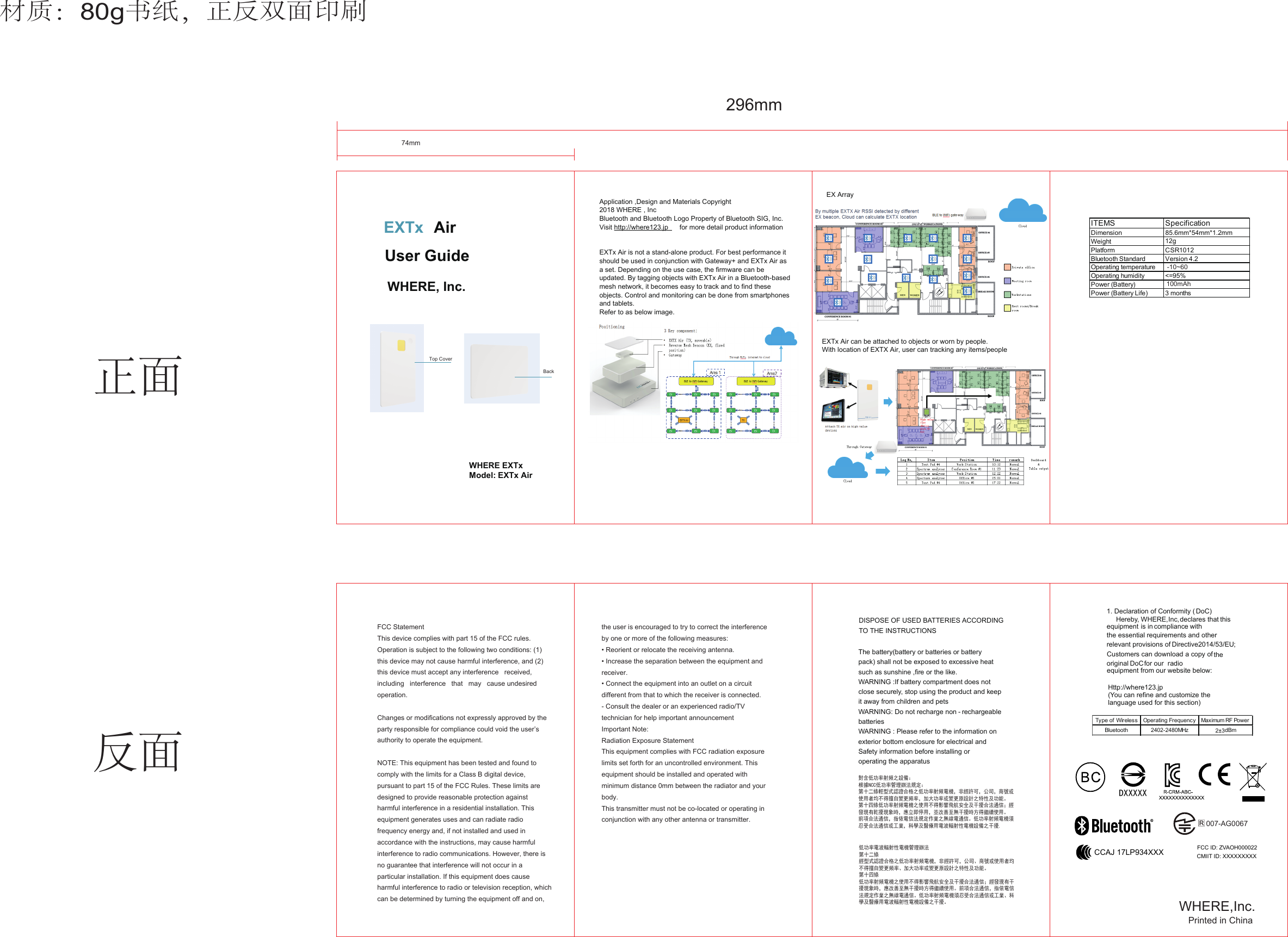 007-AG0067CCAJ 17LP934XXX CMIIT ID: XXXXXXXXXFCC ID: ZVAOH000022DXXXXXWHERE  EXTxModel: EXTx AirEXTx AirUser GuideWHERE, Inc.Type of Wireless Operating Frequency Maximum RF PowerBluetooth 2402-2480MHz 2±3dBm1. Declaration of Conformity ( DoC)Hereby, WHERE, Inc, declares that this equipment is in compliance with the essential requirements and other relevant provisions of Directive2014/53/EU;Customers can download a copy of the DoCfor our  radio equipment from our website below:Http://where123.jp(You can refine and customize the language used for this section) original DISPOSE OF USED BATTERIES ACCORDINGTO THE INSTRUCTIONSThe battery(battery or batteries or battery pack) shall not be exposed to excessive heat such as sunshine ,fire or the like.WARNING :If battery compartment does not close securely, stop using the product and keep it away from children and petsWARNING: Do not recharge non - rechargeable batteriesWARNING : Please refer to the information on exterior bottom enclosure for electrical and Safety information before installing or operating the apparatus對含低功率射頻之設備：根據NCC低功率管理辦法規定：第十二條輕型式認證合格之低功率射頻電機，非經許可，公司，商號或使用者均不得擅自變更頻率，加大功率或變更原設計之特性及功能。第十四條低功率射頻電機之使用不得影響飛航安全及干擾合法通信；經發現有乾擾現象時，應立即停用，並改善至無干擾時方得繼續使用。前項合法通信，指依電信法規定作業之無線電通信。低功率射頻電機須忍受合法通信或工業，科學及醫療用電波輻射性電機設備之干擾.低功率電波輻射性電機管理辦法第十二條經型式認證合格之低功率射頻電機，非經許可，公司、商號或使用者均不得擅自變更頻率、加大功率或變更原設計之特性及功能。第十四條低功率射頻電機之使用不得影響飛航安全及干擾合法通信；經發現有干擾現象時，應改善至無干擾時方得繼續使用。前項合法通信，指依電信法規定作業之無線電通信。低功率射頻電機須忍受合法通信或工業、科學及醫療用電波輻射性電機設備之干擾。74mm296mm材质：80g书纸，正反双面印刷Top Cover Back               ITEMS SpecificationDimensionWeight 12gPlatform CSR1012Bluetooth Standard Version 4.2Operating temperatureOperating humidity &lt;=95%Power (Battery)Power (Battery Life) 3 monthsApplication ,Design and Materials Copyright2018 WHERE , IncBluetooth and Bluetooth Logo Property of Bluetooth SIG, Inc.Visit http://where123.jp      for more detail product informationEXTx Air is not a stand-alone product. For best performance it should be used in conjunction with Gateway+ and EXTx Air as a set. Depending on the use case, the firmware can be updated. By tagging objects with EXTx Air in a Bluetooth-based mesh network, it becomes easy to track and to find these objects. Control and monitoring can be done from smartphones and tablets.Refer to as below image.EXTx Air can be attached to objects or worn by people. With location of EXTX Air, user can tracking any items/peopleEX Array正面反面WHERE,Inc.Printed in China85.6mm*54mm*1.2mm -10~60100mAhFCC StatementThis device complies with part 15 of the FCC rules. Operation is subject to the following two conditions: (1) this device may not cause harmful interference, and (2) this device must accept any interference   received,   including   interference   that   may   cause undesired operation.  Changes or modifications not expressly approved by the party responsible for compliance could void the user’s authority to operate the equipment.  NOTE: This equipment has been tested and found to comply with the limits for a Class B digital device, pursuant to part 15 of the FCC Rules. These limits are designed to provide reasonable protection against harmful interference in a residential installation. This equipment generates uses and can radiate radio frequency energy and, if not installed and used in accordance with the instructions, may cause harmful interference to radio communications. However, there is no guarantee that interference will not occur in a particular installation. If this equipment does cause harmful interference to radio or television reception, which can be determined by turning the equipment off and on, the user is encouraged to try to correct the interference by one or more of the following measures: • Reorient or relocate the receiving antenna.• Increase the separation between the equipment and receiver.• Connect the equipment into an outlet on a circuit different from that to which the receiver is connected.- Consult the dealer or an experienced radio/TV technician for help important announcement Important Note:Radiation Exposure StatementThis equipment complies with FCC radiation exposure limits set forth for an uncontrolled environment. This equipment should be installed and operated with minimum distance 0mm between the radiator and your body. This transmitter must not be co-located or operating in conjunction with any other antenna or transmitter.