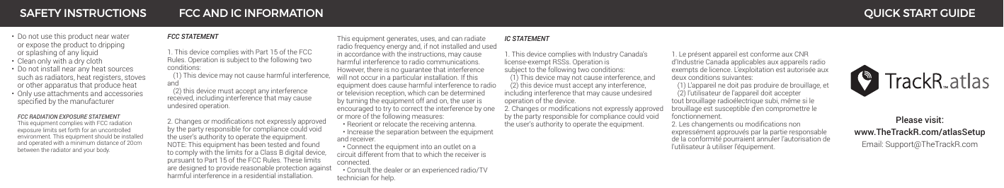 •  Do not use this product near water    or expose the product to dripping    or splashing of any liquid•  Clean only with a dry cloth•  Do not install near any heat sources    such as radiators, heat registers, stoves    or other apparatus that produce heat•  Only use attachments and accessories   speciedbythemanufacturer   FCC RADIATION EXPOSURE STATEMENT This equipment complies with FCC radiation    exposure limits set forth for an uncontrolled    environment. This equipment should be installed   and operated with a minimum distance of 20cm    between the radiator and your body.Please visit: www.TheTrackR.com/atlasSetupEmail: Support@TheTrackR.comFCC STATEMENT1. This device complies with Part 15 of the FCC Rules. Operation is subject to the following two conditions:  (1) This device may not cause harmful interference,  and   (2) this device must accept any interference received, including interference that may cause undesired operation.2.Changesormodicationsnotexpresslyapprovedby the party responsible for compliance could void the user’s authority to operate the equipment.NOTE: This equipment has been tested and found to comply with the limits for a Class B digital device, pursuant to Part 15 of the FCC Rules. These limits are designed to provide reasonable protection against harmful interference in a residential installation.SAFETY INSTRUCTIONS FCC AND IC INFORMATION QUICK START GUIDEThis equipment generates, uses, and can radiate radio frequency energy and, if not installed and used in accordance with the instructions, may cause harmful interference to radio communications. However, there is no guarantee that interference will not occur in a particular installation. If this equipment does cause harmful interference to radio or television reception, which can be determined by turning the equipment off and on, the user is encouraged to try to correct the interference by one or more of the following measures:  • Reorient or relocate the receiving antenna.  • Increase the separation between the equipment and receiver.   • Connect the equipment into an outlet on a circuit different from that to which the receiver is connected.  • Consult the dealer or an experienced radio/TV technician for help.IC STATEMENT1. This device complies with Industry Canada’s license-exempt RSSs. Operation is  subject to the following two conditions:    (1) This device may not cause interference, and   (2) this device must accept any interference, including interference that may cause undesired operation of the device.2.Changesormodicationsnotexpresslyapprovedby the party responsible for compliance could void the user’s authority to operate the equipment. 1. Le présent appareil est conforme aux CNR d’Industrie Canada applicables aux appareils radio exempts de licence. L’exploitation est autorisée aux deux conditions suivantes:  (1) L’appareil ne doit pas produire de brouillage, et   (2) l’utilisateur de l’appareil doit accepter tout brouillage radioélectrique subi, même si le brouillage est susceptible d’en compromettre le fonctionnement.2.Leschangementsoumodicationsnonexpressément approuvés par la partie responsable de la conformité pourraient annuler l’autorisation de l’utilisateur à utiliser l’équipement.