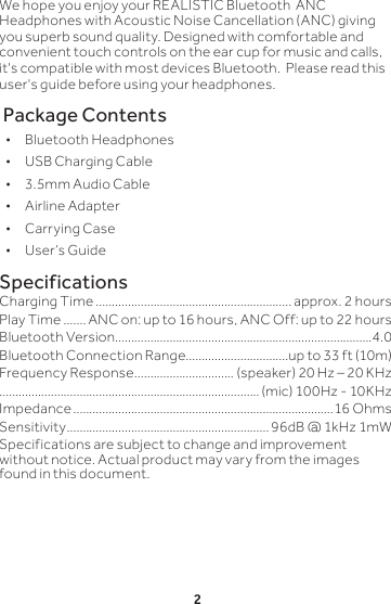 2We hope you enjoy your REALISTIC Bluetooth  ANC Headphones with Acoustic Noise Cancellation (ANC) giving you superb sound quality. Designed with comfortable and convenient touch controls on the ear cup for music and calls, it&apos;s compatible with most devices Bluetooth.  Please read this user&apos;s guide before using your headphones. Package Contents • Bluetooth Headphones       • USB Charging Cable • 3.5mm Audio Cable • Airline Adapter       • Carrying Case • User’s GuideSpecificationsCharging Time ............................................................. approx. 2 hoursPlay Time .......ANC on: up to 16 hours, ANC Off: up to 22 hoursBluetooth Version ................................................................................4.0Bluetooth Connection Range................................up to 33 ft (10m)Frequency Response ............................... (speaker) 20 Hz – 20 KHz................................................................................. (mic) 100Hz - 10KHzImpedance .................................................................................16 OhmsSensitivity ...............................................................96dB @ 1kHz 1mWSpecifications are subject to change and improvement without notice. Actual product may vary from the images found in this document.