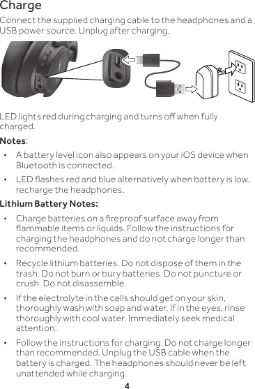 4ChargeConnect the supplied charging cable to the headphones and a USB power source. Unplug after charging,LED lights red during charging and turns o when fully charged.Notes:  • A battery level icon also appears on your iOS device when Bluetooth is connected.  • LED ashes red and blue alternatively when battery is low, recharge the headphones.Lithium Battery Notes: • Charge batteries on a reproof surface away from ammable items or liquids. Follow the instructions for charging the headphones and do not charge longer than recommended. • Recycle lithium batteries. Do not dispose of them in the trash. Do not burn or bury batteries. Do not puncture or crush. Do not disassemble. • If the electrolyte in the cells should get on your skin, thoroughly wash with soap and water. If in the eyes, rinse thoroughly with cool water. Immediately seek medical attention. • Follow the instructions for charging. Do not charge longer than recommended. Unplug the USB cable when the battery is charged. The headphones should never be left unattended while charging.