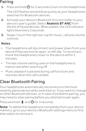 5Pairing1. Press and hold G for 2 seconds to turn on the headphones.   The LED ashes red and blue quickly as your headphones searches for Bluetooth devices.2.  Activate your device’s Bluetooth function (refer to your device’s user’s guide). Select Realistic BT ANC from the list of found devices. When paired, the LED indicator lights blue every 3 seconds.3.  Swipe / touch the right ear cup for music, call and volume controls. Notes:  • The headphone will disconnect and power down from your device if they are too far apart, or left idle. To reconnect, move the headphones closer to the device within 2 minutes. • The last volume setting used on the headphones is memorized after switching o. • Music playback is paused during call functions and resumes when the call is ended.Clear Bluetooth PairingYour headphones automatically reconnects to the most recently paired device when switched on. If you want to change to other Bluetooth devices, or in case of problems pairing, you may need to clear pairing before you attempt to pair again.Press and hold   and G for 3 seconds .  Note: To delete the headphone completely from your device memory, go to your device&apos;s Bluetooth settings menu to nd then select to remove it. 