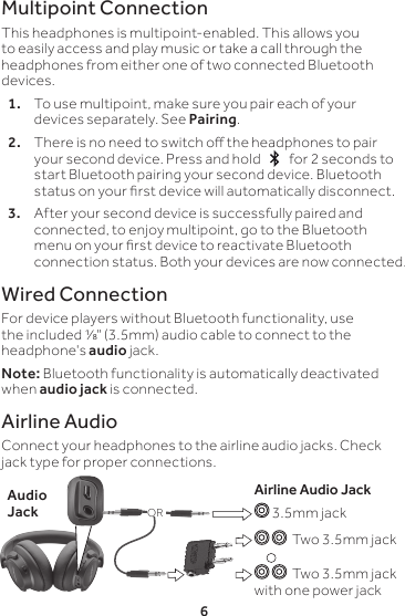 6Multipoint ConnectionThis headphones is multipoint-enabled. This allows you to easily access and play music or take a call through the headphones from either one of two connected Bluetooth devices.1.   To use multipoint, make sure you pair each of your devices separately. See Pairing.2.  There is no need to switch o the headphones to pair your second device. Press and hold     for 2 seconds to start Bluetooth pairing your second device. Bluetooth status on your rst device will automatically disconnect.3.  After your second device is successfully paired and connected, to enjoy multipoint, go to the Bluetooth menu on your rst device to reactivate Bluetooth connection status. Both your devices are now connected.Wired ConnectionFor device players without Bluetooth functionality, use the included ⅛&quot; (3.5mm) audio cable to connect to the headphone&apos;s audio jack.Note: Bluetooth functionality is automatically deactivated when audio jack is connected.Airline AudioConnect your headphones to the airline audio jacks. Check jack type for proper connections. Audio JackAirline Audio Jack 3.5mm jack  Two 3.5mm jack   Two 3.5mm jack with one power jackOR