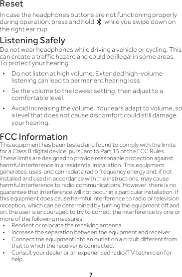 7ResetIn case the headphones buttons are not functioning properly during operation, press and hold   while you swipe down on the right ear cup.  Listening SafelyDo not wear headphones while driving a vehicle or cycling. This can create a traffic hazard and could be illegal in some areas. To protect your hearing: • Do not listen at high volume. Extended high-volume listening can lead to permanent hearing loss.  • Se the volume to the lowest setting, then adjust to a comfortable level.  • Avoid increasing the volume. Your ears adapt to volume, so a level that does not cause discomfort could still damage your hearing. FCC InformationThis equipment has been tested and found to comply with the limits for a Class B digital device, pursuant to Part 15 of the FCC Rules. These limits are designed to provide reasonable protection against harmful interference in a residential installation. This equipment generates, uses, and can radiate radio frequency energy and, if not installed and used in accordance with the instructions, may cause harmful interference to radio communications. However, there is no guarantee that interference will not occur in a particular installation. If this equipment does cause harmful interference to radio or television reception, which can be determined by turning the equipment o and on, the user is encouraged to try to correct the interference by one or more of the following measures:•  Reorient or relocate the receiving antenna.•  Increase the separation between the equipment and receiver. •  Connect the equipment into an outlet on a circuit dierent from that to which the receiver is connected. •  Consult your dealer or an experienced radio/TV technician for help.