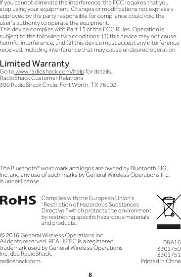 8© 2016 General Wireless Operations Inc.All rights reserved. REALISTIC is a registered trademark used by General Wireless Operations Inc. dba RadioShack.radioshack.com08A1633017503301751Printed in China Complies with the European Union’s “Restriction of Hazardous Substances Directive,” which protects the environment by restricting specic hazardous materials and products.The Bluetooth® word mark and logos are owned by Bluetooth SIG, Inc. and any use of such marks by General Wireless Operations Inc. is under license.If you cannot eliminate the interference, the FCC requires that you stop using your equipment. Changes or modications not expressly approved by the party responsible for compliance could void the user’s authority to operate the equipment.This device complies with Part 15 of the FCC Rules. Operation is subject to the following two conditions: (1) this device may not cause harmful interference, and (2) this device must accept any interference received, including interference that may cause undesired operation.Limited WarrantyGo to www.radioshack.com/help for details.RadioShack Customer Relations300 RadioShack Circle, Fort Worth, TX 76102