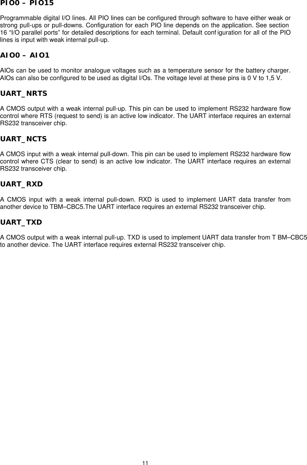   11 PIO0 – PIO15 Programmable digital I/O lines. All PIO lines can be configured through software to have either weak or strong pull-ups or pull-downs. Configuration for each PIO line depends on the application. See section 16 “I/O parallel ports” for detailed descriptions for each terminal. Default conf iguration for all of the PIO lines is input with weak internal pull-up.    AIO0 – AIO1  AIOs can be used to monitor analogue voltages such as a temperature sensor for the battery charger. AIOs can also be configured to be used as digital I/Os. The voltage level at these pins is 0 V to 1,5 V. UART_NRTS A CMOS output with a weak internal pull-up. This pin can be used to implement RS232 hardware flow control where RTS (request to send) is an active low indicator. The UART interface requires an external RS232 transceiver chip. UART_NCTS A CMOS input with a weak internal pull-down. This pin can be used to implement RS232 hardware flow control where CTS (clear to send) is an active low indicator. The UART interface requires an external RS232 transceiver chip. UART_RXD A CMOS input with a weak internal pull-down. RXD is used to implement UART data transfer from another device to TBM–CBC5.The UART interface requires an external RS232 transceiver chip. UART_TXD A CMOS output with a weak internal pull-up. TXD is used to implement UART data transfer from T BM–CBC5to another device. The UART interface requires external RS232 transceiver chip. 