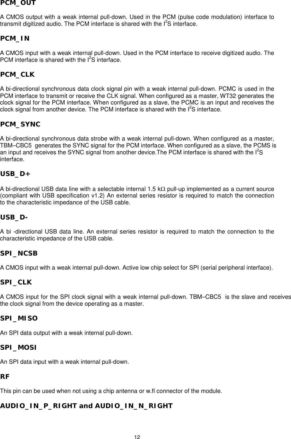   12 PCM_OUT A CMOS output with a weak internal pull-down. Used in the PCM (pulse code modulation) interface to transmit digitized audio. The PCM interface is shared with the I2S interface. PCM_IN  A CMOS input with a weak internal pull-down. Used in the PCM interface to receive digitized audio. The PCM interface is shared with the I2S interface. PCM_CLK A bi-directional synchronous data clock signal pin with a weak internal pull-down. PCMC is used in the PCM interface to transmit or receive the CLK signal. When configured as a master, WT32 generates the clock signal for the PCM interface. When configured as a slave, the PCMC is an input and receives the clock signal from another device. The PCM interface is shared with the I2S interface. PCM_SYNC A bi-directional synchronous data strobe with a weak internal pull-down. When configured as a master, TBM–CBC5  generates the SYNC signal for the PCM interface. When configured as a slave, the PCMS isan input and receives the SYNC signal from another device.The PCM interface is shared with the I2S interface. USB_D+ A bi-directional USB data line with a selectable internal 1.5 kΩ pull-up implemented as a current source (compliant with USB specification v1.2) An external series resistor is required to match the connection to the characteristic impedance of the USB cable. USB_D- A bi -directional USB data line. An external series resistor is required to match the connection to the characteristic impedance of the USB cable. SPI_NCSB A CMOS input with a weak internal pull-down. Active low chip select for SPI (serial peripheral interface). SPI_CLK  A CMOS input for the SPI clock signal with a weak internal pull-down. TBM–CBC5  is the slave and receives the clock signal from the device operating as a master. SPI_MISO  An SPI data output with a weak internal pull-down.  SPI_MOSI  An SPI data input with a weak internal pull-down. RF  This pin can be used when not using a chip antenna or w.fl connector of the module. AUDIO_IN_P_RIGHT and AUDIO_IN_N_RIGHT 