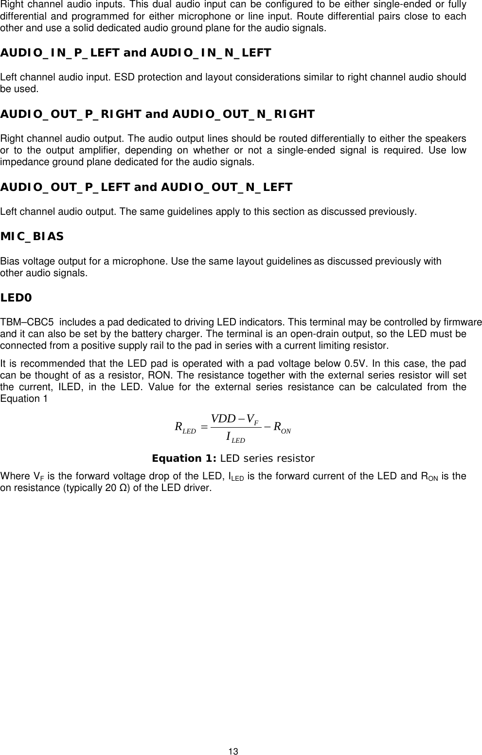   13 Right channel audio inputs. This dual audio input can be configured to be either single-ended or fully differential and programmed for either microphone or line input. Route differential pairs close to each other and use a solid dedicated audio ground plane for the audio signals.  AUDIO_IN_P_LEFT and AUDIO_IN_N_LEFT Left channel audio input. ESD protection and layout considerations similar to right channel audio should be used. AUDIO_OUT_P_RIGHT and AUDIO_OUT_N_RIGHT Right channel audio output. The audio output lines should be routed differentially to either the speakers or to the output amplifier, depending on whether or not a single-ended signal is required. Use low impedance ground plane dedicated for the audio signals. AUDIO_OUT_P_LEFT and AUDIO_OUT_N_LEFT Left channel audio output. The same guidelines apply to this section as discussed previously. MIC_BIAS Bias voltage output for a microphone. Use the same layout guidelines as discussed previously with other audio signals.  LED0 TBM–CBC5  includes a pad dedicated to driving LED indicators. This terminal may be controlled by firmware and it can also be set by the battery charger. The terminal is an open-drain output, so the LED must be connected from a positive supply rail to the pad in series with a current limiting resistor. It is recommended that the LED pad is operated with a pad voltage below 0.5V. In this case, the pad can be thought of as a resistor, RON. The resistance together with the external series resistor will set the current, ILED, in the LED. Value for the external series resistance can be calculated from the Equation 1 ONLEDFLED RIVVDDR−−= Equation 1: LED series resistor Where VF is the forward voltage drop of the LED, ILED is the forward current of the LED and RON is the on resistance (typically 20 Ω) of the LED driver. 