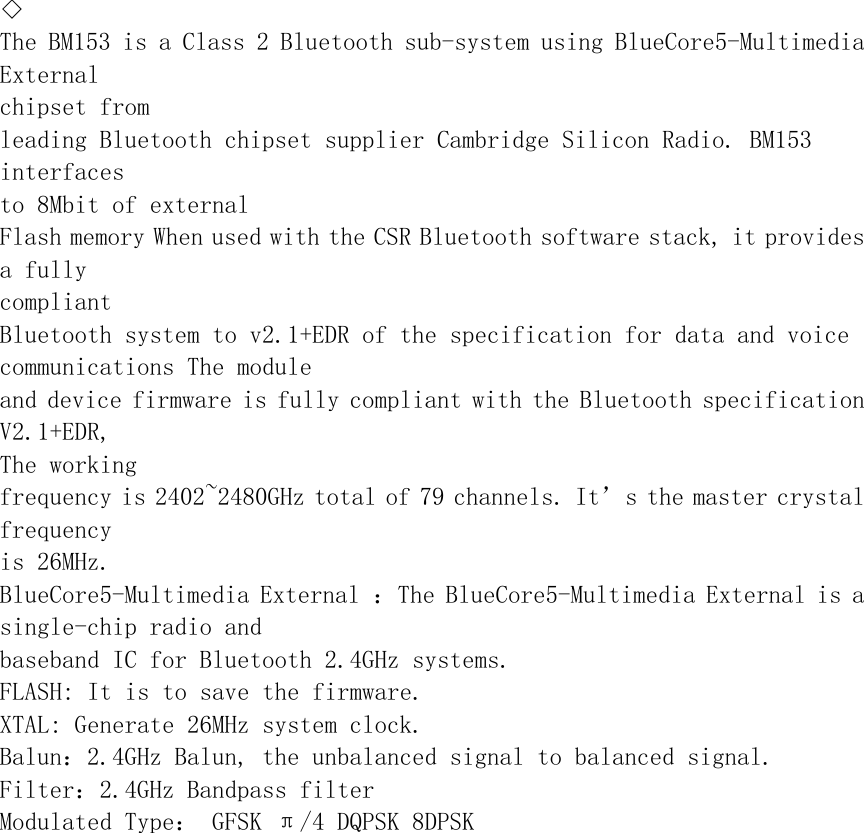 ◇The BM153 is a Class 2 Bluetooth sub-system using BlueCore5-Multimedia External chipset from leading Bluetooth chipset supplier Cambridge Silicon Radio. BM153 interfaces to 8Mbit of external Flash memory When used with the CSR Bluetooth software stack, it provides a fully compliant Bluetooth system to v2.1+EDR of the specification for data and voice communications The module and device firmware is fully compliant with the Bluetooth specification V2.1+EDR, The working frequency is 2402~2480GHz total of 79 channels. It’s the master crystal frequency is 26MHz. BlueCore5-Multimedia External ：The BlueCore5-Multimedia External is a single-chip radio and baseband IC for Bluetooth 2.4GHz systems. FLASH: It is to save the firmware. XTAL: Generate 26MHz system clock. Balun：2.4GHz Balun, the unbalanced signal to balanced signal. Filter：2.4GHz Bandpass filter Modulated Type： GFSK π/4 DQPSK 8DPSK 