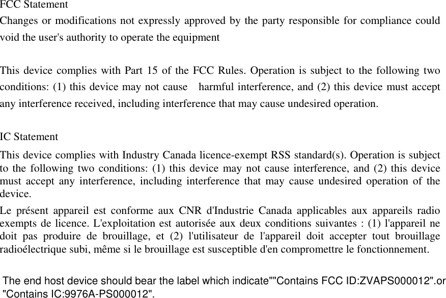   FCC Statement Changes or modifications not expressly approved by the party responsible for compliance could void the user&apos;s authority to operate the equipment    This device complies with Part 15 of the FCC Rules. Operation is subject to the following two conditions: (1) this device may not cause    harmful interference, and (2) this device must accept any interference received, including interference that may cause undesired operation.    IC Statement This device complies with Industry Canada licence-exempt RSS standard(s). Operation is subject to the following two conditions: (1) this device may not cause interference, and (2) this device must accept any interference, including interference that may cause undesired operation of the device. Le présent appareil est conforme aux CNR d&apos;Industrie Canada applicables aux appareils radio exempts de licence. L&apos;exploitation est autorisée aux deux conditions suivantes : (1) l&apos;appareil ne doit pas produire de brouillage, et (2) l&apos;utilisateur de l&apos;appareil doit accepter tout brouillage radioélectrique subi, même si le brouillage est susceptible d&apos;en compromettre le fonctionnement.   &quot;Contains IC:9976A-PS000012&quot;.The end host device should bear the label which indicate&quot;&quot;Contains FCC ID:ZVAPS000012&quot;.or