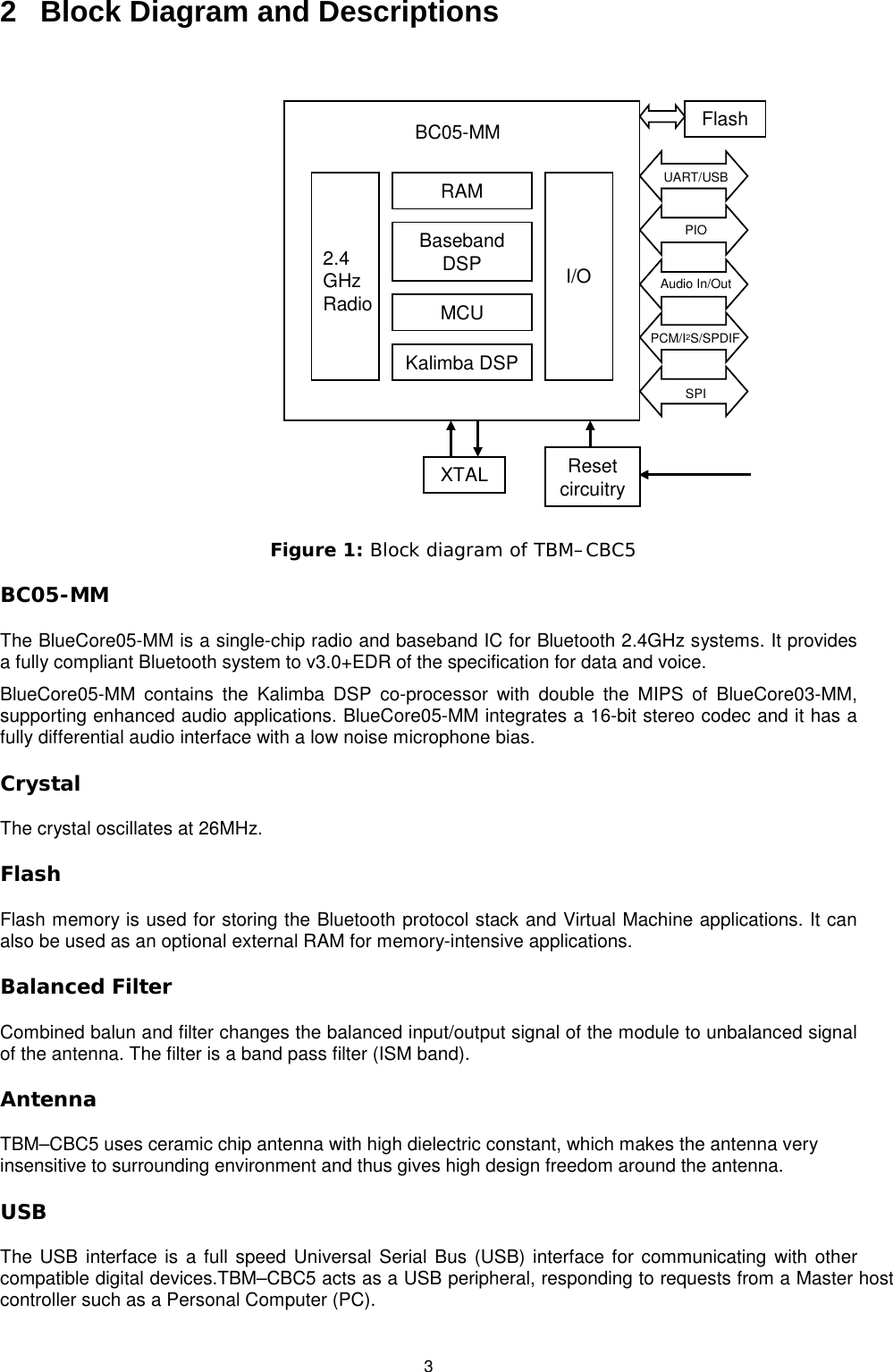   3 2  Block Diagram and Descriptions  RAMBaseband DSPMCUKalimba DSP2.4 GHz RadioI/OBC05-MMXTAL FlashUART/USB PIOAudio In/OutPCM/I2S/SPDIFSPIReset circuitry  Figure 1: Block diagram of TBM–CBC5 BC05-MM The BlueCore05-MM is a single-chip radio and baseband IC for Bluetooth 2.4GHz systems. It provides a fully compliant Bluetooth system to v3.0+EDR of the specification for data and voice.   BlueCore05-MM contains the Kalimba DSP co-processor with double the MIPS of BlueCore03-MM, supporting enhanced audio applications. BlueCore05-MM integrates a 16-bit stereo codec and it has a fully differential audio interface with a low noise microphone bias.  Crystal The crystal oscillates at 26MHz. Flash Flash memory is used for storing the Bluetooth protocol stack and Virtual Machine applications. It can also be used as an optional external RAM for memory-intensive applications. Balanced Filter Combined balun and filter changes the balanced input/output signal of the module to unbalanced signal of the antenna. The filter is a band pass filter (ISM band). Antenna TBM–CBC5 uses ceramic chip antenna with high dielectric constant, which makes the antenna very insensitive to surrounding environment and thus gives high design freedom around the antenna.  USB The USB interface is a full speed Universal Serial Bus (USB) interface for communicating with other compatible digital devices.TBM–CBC5 acts as a USB peripheral, responding to requests from a Master host controller such as a Personal Computer (PC). 