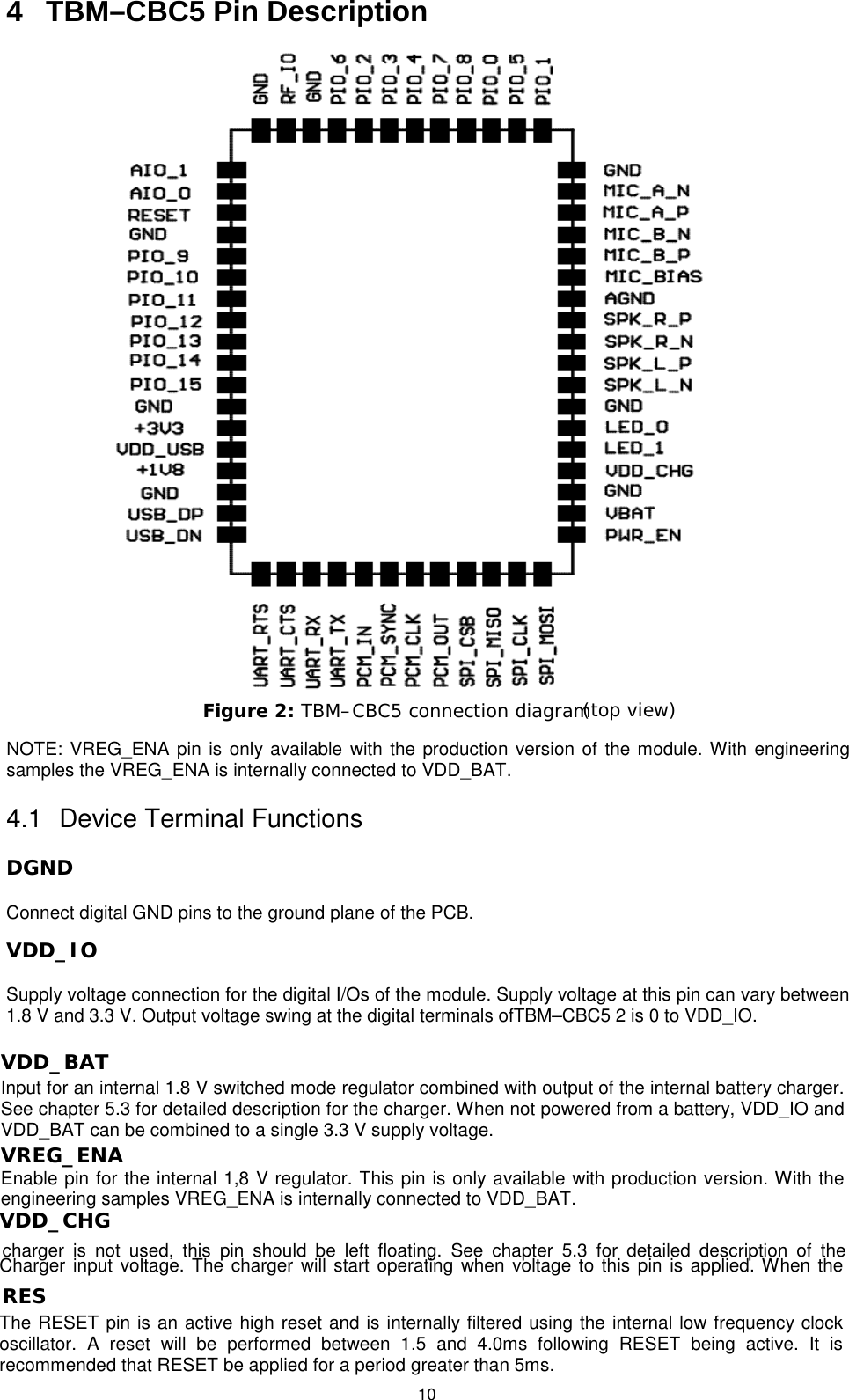   10 4  TBM–CBC5 Pin Description Figure 2: TBM–CBC5 connection diagram (top view)  NOTE: VREG_ENA pin is only available with the production version of the module. With engineering samples the VREG_ENA is internally connected to VDD_BAT. 4.1 Device Terminal Functions DGND  Connect digital GND pins to the ground plane of the PCB. VDD_IO Supply voltage connection for the digital I/Os of the module. Supply voltage at this pin can vary between 1.8 V and 3.3 V. Output voltage swing at the digital terminals ofTBM–CBC5 2 is 0 to VDD_IO.  VDD_BAT Input for an internal 1.8 V switched mode regulator combined with output of the internal battery charger. See chapter 5.3 for detailed description for the charger. When not powered from a battery, VDD_IO and VDD_BAT can be combined to a single 3.3 V supply voltage.  VREG_ENA Enable pin for the internal 1,8 V regulator. This pin is only available with production version. With the engineering samples VREG_ENA is internally connected to VDD_BAT.  VDD_CHG  Charger input voltage. The charger will start operating when voltage to this pin is applied. When the charger is not used, this pin should be left floating. See chapter 5.3 for detailed description of the  RES  The RESET pin is an active high reset and is internally filtered using the internal low frequency clock oscillator. A reset will be performed between 1.5 and 4.0ms following RESET being active. It is recommended that RESET be applied for a period greater than 5ms.  