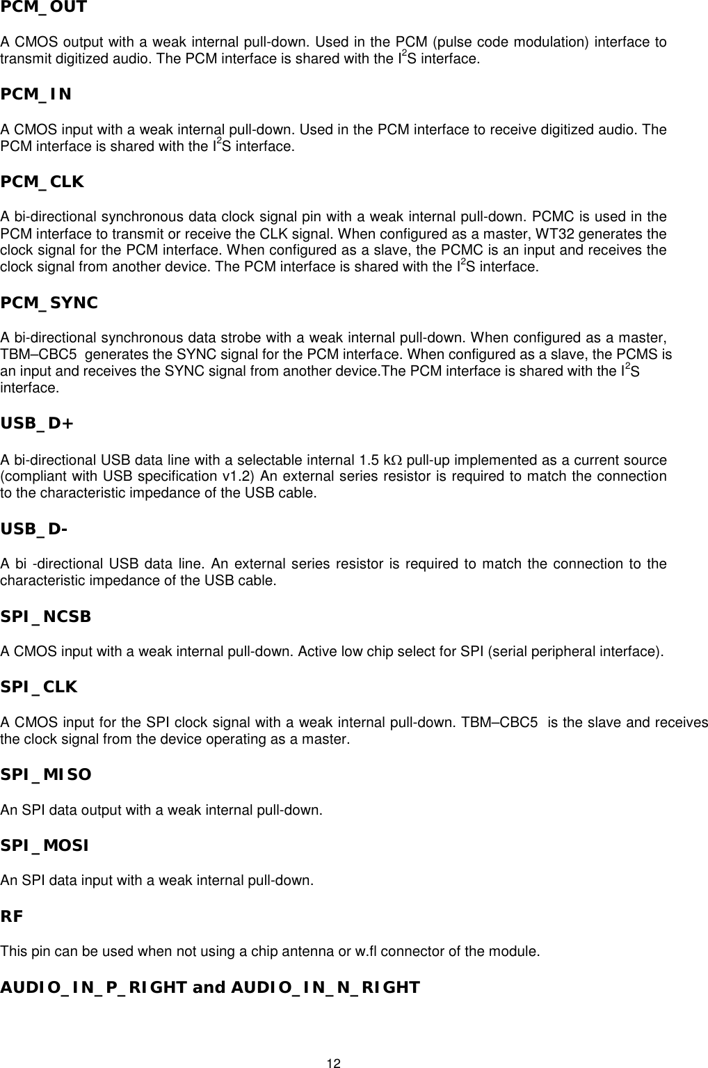   12 PCM_OUT A CMOS output with a weak internal pull-down. Used in the PCM (pulse code modulation) interface to transmit digitized audio. The PCM interface is shared with the I2S interface. PCM_IN  A CMOS input with a weak internal pull-down. Used in the PCM interface to receive digitized audio. The PCM interface is shared with the I2S interface. PCM_CLK A bi-directional synchronous data clock signal pin with a weak internal pull-down. PCMC is used in the PCM interface to transmit or receive the CLK signal. When configured as a master, WT32 generates the clock signal for the PCM interface. When configured as a slave, the PCMC is an input and receives the clock signal from another device. The PCM interface is shared with the I2S interface. PCM_SYNC A bi-directional synchronous data strobe with a weak internal pull-down. When configured as a master, TBM–CBC5  generates the SYNC signal for the PCM interface. When configured as a slave, the PCMS isan input and receives the SYNC signal from another device.The PCM interface is shared with the I2S interface. USB_D+ A bi-directional USB data line with a selectable internal 1.5 kΩ pull-up implemented as a current source (compliant with USB specification v1.2) An external series resistor is required to match the connection to the characteristic impedance of the USB cable. USB_D- A bi -directional USB data line. An external series resistor is required to match the connection to the characteristic impedance of the USB cable. SPI_NCSB A CMOS input with a weak internal pull-down. Active low chip select for SPI (serial peripheral interface). SPI_CLK  A CMOS input for the SPI clock signal with a weak internal pull-down. TBM–CBC5  is the slave and receives the clock signal from the device operating as a master. SPI_MISO  An SPI data output with a weak internal pull-down.  SPI_MOSI  An SPI data input with a weak internal pull-down. RF  This pin can be used when not using a chip antenna or w.fl connector of the module. AUDIO_IN_P_RIGHT and AUDIO_IN_N_RIGHT 