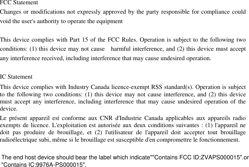   FCC Statement Changes or modifications not expressly approved by the party responsible for compliance could void the user&apos;s authority to operate the equipment    This device complies with Part 15 of the FCC Rules. Operation is subject to the following two conditions: (1) this device may not cause    harmful interference, and (2) this device must accept any interference received, including interference that may cause undesired operation.    IC Statement This device complies with Industry Canada licence-exempt RSS standard(s). Operation is subject to the following two conditions: (1) this device may not cause interference, and (2) this device must accept any interference, including interference that may cause undesired operation of the device. Le présent appareil est conforme aux CNR d&apos;Industrie Canada applicables aux appareils radio exempts de licence. L&apos;exploitation est autorisée aux deux conditions suivantes : (1) l&apos;appareil ne doit pas produire de brouillage, et (2) l&apos;utilisateur de l&apos;appareil doit accepter tout brouillage radioélectrique subi, même si le brouillage est susceptible d&apos;en compromettre le fonctionnement.   &quot;Contains IC:9976A-PS000015&quot;.The end host device should bear the label which indicate&quot;&quot;Contains FCC ID:ZVAPS000015&quot;.or