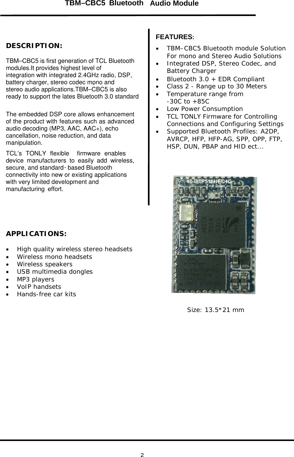   2 TBM–CBC5Bluetooth Audio Module   DESCRIPTION: TBM–CBC5 is first generation of TCL Bluetooth modules.It provides highest level of integration with integrated 2.4GHz radio, DSP, battery charger, stereo codec mono and ,stereo audio applications.TBM–CBC5 is alsoready to support the lates Bluetooth 3.0 standard The embedded DSP core allows enhancement of the product with features such as advanced audio decoding (MP3, AAC, AAC+), echo cancellation, noise reduction, and data manipulation. TCL’s TONLY flexible  firmware enables device manufacturers to easily add wireless, secure, and standard-based Bluetooth connectivity into new or existing applications with very limited development and  manufacturing effort.   APPLICATIONS: • High quality wireless stereo headsets • Wireless mono headsets • Wireless speakers • USB multimedia dongles • MP3 players • VoIP handsets • Hands-free car kits  FEATURES: • TBM–CBC5 Bluetooth module Solution For mono and Stereo Audio Solutions • Integrated DSP, Stereo Codec, and Battery Charger   • Bluetooth 3.0 + EDR Compliant   • Class 2 - Range up to 30 Meters • Temperature range from  -30C to +85C • Low Power Consumption • TCL TONLY Firmware for Controlling Connections and Configuring Settings • Supported Bluetooth Profiles: A2DP, AVRCP, HFP, HFP-AG, SPP, OPP, FTP, HSP, DUN, PBAP and HID ect...      Size: 13.5*21 mm40-BTP518HFD4G