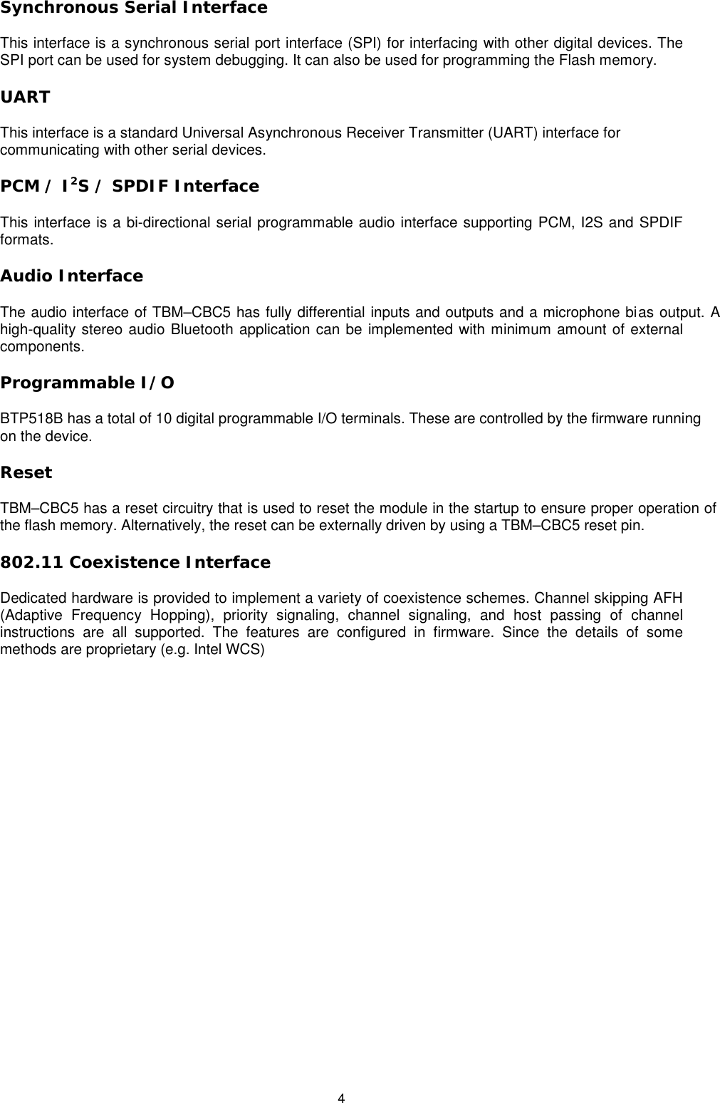   4 Synchronous Serial Interface This interface is a synchronous serial port interface (SPI) for interfacing with other digital devices. The SPI port can be used for system debugging. It can also be used for programming the Flash memory. UART This interface is a standard Universal Asynchronous Receiver Transmitter (UART) interface for communicating with other serial devices. PCM / I2S / SPDIF Interface This interface is a bi-directional serial programmable audio interface supporting PCM, I2S and SPDIF formats. Audio Interface The audio interface of TBM–CBC5 has fully differential inputs and outputs and a microphone bias output. A high-quality stereo audio Bluetooth application can be implemented with minimum amount of external components.  Programmable I/O BTP518B has a total of 10 digital programmable I/O terminals. These are controlled by the firmware running on the device. Reset TBM–CBC5 has a reset circuitry that is used to reset the module in the startup to ensure proper operation of the flash memory. Alternatively, the reset can be externally driven by using a TBM–CBC5 reset pin. 802.11 Coexistence Interface Dedicated hardware is provided to implement a variety of coexistence schemes. Channel skipping AFH (Adaptive Frequency Hopping), priority signaling, channel signaling, and host passing of channel instructions are all supported. The features are configured in firmware. Since the details of some methods are proprietary (e.g. Intel WCS)   