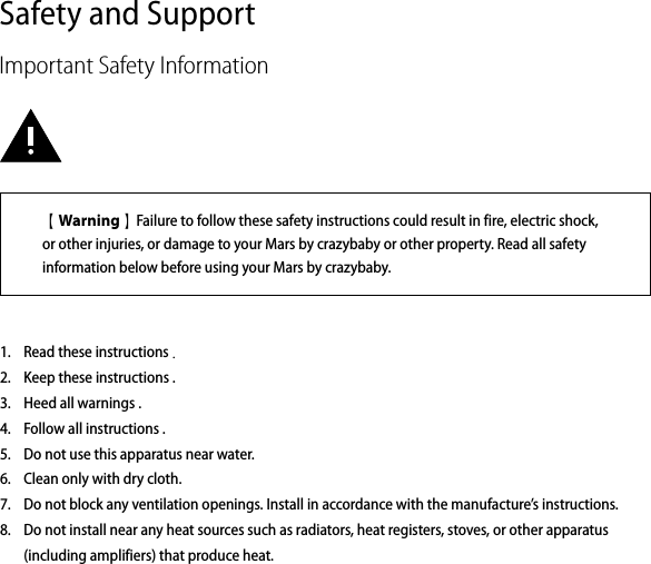Safety and SupportImportant Safety InformationRead these instructions .Keep these instructions .Heed all warnings .Follow all instructions .Do not use this apparatus near water.Clean only with dry cloth.Do not block any ventilation openings. Install in accordance with the manufacture’s instructions.Do not install near any heat sources such as radiators, heat registers, stoves, or other apparatus (including amplifiers) that produce heat.1.2.3.4.5.6.7.8.【Warning】Failure to follow these safety instructions could result in fire, electric shock, or other injuries, or damage to your Mars by crazybaby or other property. Read all safety information below before using your Mars by crazybaby. 
