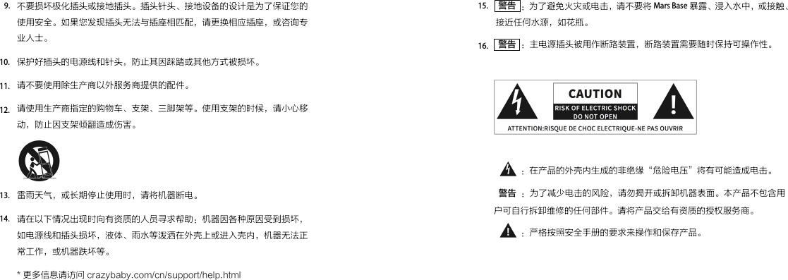  警告  ：为了避免火灾或电击，请不要将 Mars Base 暴露、浸入水中，或接触、接近任何水源，如花瓶。 警告  ：主电源插头被用作断路装置，断路装置需要随时保持可操作性。           ：在产品的外壳内生成的非绝缘“危险电压”将有可能造成电击。  警告  ：为了减少电击的风险，请勿揭开或拆卸机器表面。本产品不包含用户可自行拆卸维修的任何部件。请将产品交给有资质的授权服务商。           ：严格按照安全手册的要求来操作和保存产品。15.16.不要损坏极化插头或接地插头。插头针头、接地设备的设计是为了保证您的使用安全。如果您发现插头无法与插座相匹配，请更换相应插座，或咨询专业人士。保护好插头的电源线和针头，防止其因踩踏或其他方式被损坏。请不要使用除生产商以外服务商提供的配件。请使用生产商指定的购物车、支架、三脚架等。使用支架的时候，请小心移动，防止因支架倾翻造成伤害。雷雨天气，或长期停止使用时，请将机器断电。请在以下情况出现时向有资质的人员寻求帮助：机器因各种原因受到损坏，如电源线和插头损坏，液体、雨水等泼洒在外壳上或进入壳内，机器无法正常工作，或机器跌坏等。* 更多信息请访问 crazybaby.com/cn/support/help.html9.10.11.12.13.14.