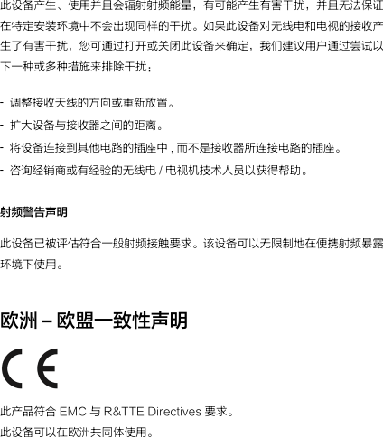 此设备产生、使用并且会辐射射频能量，有可能产生有害干扰，并且无法保证在特定安装环境中不会出现同样的干扰。如果此设备对无线电和电视的接收产生了有害干扰，您可通过打开或关闭此设备来确定，我们建议用户通过尝试以下一种或多种措施来排除干扰：射频警告声明此设备已被评估符合一般射频接触要求。该设备可以无限制地在便携射频暴露环境下使用。欧洲 –欧盟一致性声明 此产品符合 EMC 与 R&amp;TTE Directives 要求。此设备可以在欧洲共同体使用。调整接收天线的方向或重新放置。扩大设备与接收器之间的距离。将设备连接到其他电路的插座中 , 而不是接收器所连接电路的插座。 咨询经销商或有经验的无线电 / 电视机技术人员以获得帮助。 -  --  -  