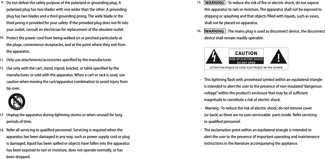  WARNING  :  To reduce the risk of fire or electric shock, do not expose this apparatus to rain or moisture. The apparatus shall not be exposed to dripping or splashing and that objects filled with liquids, such as vases, shall not be placed on apparatus.  WARNING  :  The mains plug is used as disconnect device, the disconnect device shall remain readily operable. This lightning flash with arrowhead symbol within an equilateral triangle is intended to alert the user to the presence of non-insulated “dangerous voltage” within the product’s enclosure that may be of sufficient magnitude to constitute a risk of electric shock. Warning : To reduce the risk of electric shock, do not remove cover (or back) as there are no user-serviceable  parts inside. Refer servicing to qualified personnel.The exclamation point within an equilateral triangle is intended to alert the user to the presence of important operating and maintenance instructions in the literature accompanying the appliance. -   --15.16.Do not defeat the safety purpose of the polarized or grounding plug. A polarized plug has two blades with one wider than the other. A grounding plug has two blades and a third grounding prong. The wide blade or the third prong is provided for your safety. If the provided plug does not fit into your outlet, consult an electrician for replacement of the obsolete outlet.Protect the power cord from being walked on or pinched particularly at the plugs, convenience receptacles, and at the point where they exit from the apparatus.Only use attachments/accessories specified by the manufacturer.Use only with the cart, stand, tripod, bracket, or table specified by the manufacturer, or sold with the apparatus. When a cart or rack is used, use caution when moving the cart/apparatus combination to avoid injury from tip-over.Unplug the apparatus during lightning storms or when unused for long periods of time.Refer all servicing to qualified personnel. Servicing is required when the apparatus has been damaged in any way, such as power supply cord or plug is damaged, liquid has been spilled or objects have fallen into the apparatus has been exposed to rain or moisture, does not operate normally, or has been dropped. 9.10.11.12.13.14.