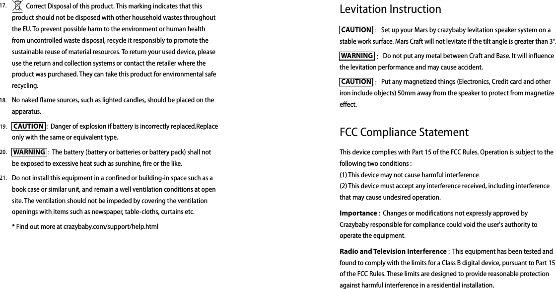 Levitation Instruction CAUTION  ：Set up your Mars by crazybaby levitation speaker system on a stable work surface. Mars Craft will not levitate if the tilt angle is greater than 3°. WARNING  ：Do not put any metal between Craft and Base. It will influence the levitation performance and may cause accident. CAUTION  ：Put any magnetized things (Electronics, Credit card and other iron include objects) 50mm away from the speaker to protect from magnetize effect.FCC Compliance StatementThis device complies with Part 15 of the FCC Rules. Operation is subject to the following two conditions : (1) This device may not cause harmful interference.(2) This device must accept any interference received, including interference that may cause undesired operation.Importance :  Changes or modifications not expressly approved by Crazybaby responsible for compliance could void the user&apos;s authority to operate the equipment.Radio and Television Interference :  This equipment has been tested and found to comply with the limits for a Class B digital device, pursuant to Part 15 of the FCC Rules. These limits are designed to provide reasonable protection against harmful interference in a residential installation.          Correct Disposal of this product. This marking indicates that this product should not be disposed with other household wastes throughout the EU. To prevent possible harm to the environment or human health from uncontrolled waste disposal, recycle it responsibly to promote the sustainable reuse of material resources. To return your used device, please use the return and collection systems or contact the retailer where the product was purchased. They can take this product for environmental safe recycling.No naked flame sources, such as lighted candles, should be placed on the apparatus.  CAUTION  :  Danger of explosion if battery is incorrectly replaced.Replace only with the same or equivalent type.  WARNING  :  The battery (battery or batteries or battery pack) shall not be exposed to excessive heat such as sunshine, fire or the like. Do not install this equipment in a confined or building-in space such as a book case or similar unit, and remain a well ventilation conditions at open site. The ventilation should not be impeded by covering the ventilation openings with items such as newspaper, table-cloths, curtains etc.* Find out more at crazybaby.com/support/help.html17.18.19.20.21.