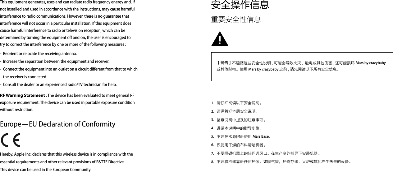 安全操作信息重要安全性信息请仔细阅读以下安全说明。 请保管好本册安全说明。留意说明中提及的注意事项。遵循本说明中的指导步骤。不要在水源附近使用 Mars Base。仅使用干燥的布料清洁机器。不要阻碍机器上的任何通风口。在生产商的指导下安装机器。不要将机器靠近任何热源，如暖气管，热寄存器，火炉或其他产生热量的设备。1.2.3.4.5.6.7.8.【警告】不遵循这些安全性说明 , 可能会导致火灾、触电或其他伤害 , 还可能损坏 Mars by crazybaby 或其他财物。使用 Mars by crazybaby 之前 , 请先阅读以下所有安全信息。This equipment generates, uses and can radiate radio frequency energy and, if not installed and used in accordance with the instructions, may cause harmful interference to radio communications. However, there is no guarantee that interference will not occur in a particular installation. If this equipment does cause harmful interference to radio or television reception, which can be determined by turning the equipment off and on, the user is encouraged to try to correct the interference by one or more of the following measures :RF Warning Statement : The device has been evaluated to meet general RF exposure requirement. The device can be used in portable exposure condition without restriction.Europe—EU Declaration of Conformity Hereby, Apple Inc. declares that this wireless device is in compliance with the essential requirements and other relevant provisions of R&amp;TTE Directive. This device can be used in the European Community. Reorient or relocate the receiving antenna.Increase the separation between the equipment and receiver.Connect the equipment into an outlet on a circuit different from that to which the receiver is connected.Consult the dealer or an experienced radio/TV technician for help.-  --  -  