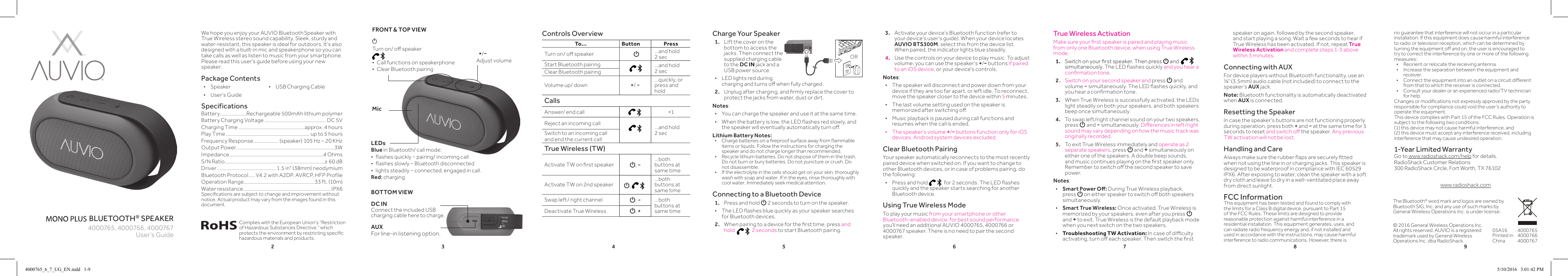 2 3 4 5 6 7 8 9bluetooth® speakerWe hope you enjoy your AUVIO Bluetooth Speaker with True Wireless stereo sound capability. Sleek, sturdy and water-resistant, this speaker is ideal for outdoors. It&apos;s also designed with a built-in mic and speakerphone so you can take calls as well as listen to music from your smartphone. Please read this user&apos;s guide before using your new speaker.Package Contents • Speaker • USBChargingCable •User’s GuideSpecificationsBattery .....................Rechargeable 500mAh lithium polymer BatteryChargingVoltage ................................................. DC5VChargingTime .....................................................approx. 4 hoursPlay Time ................................................................... up to 5 hoursFrequency Response .................... (speaker) 105 Hz – 20 KHzOutput Power ...............................................................................3WImpedance ...........................................................................4 OhmsS/N Ratio ................................................................................≥60dBDriver ............................................... 1.5 in&quot; (38mm) neodymiumBluetooth Protocol ..... V4.2withA2DP,AVRCP,HFPProfileOperation Range.........................................................33 ft. (10m)Water resistance ...................................................................... IPX6Specicationsaresubjecttochangeandimprovementwithoutnotice. Actual product may vary from the images found in this document.Charge Your Speaker1.  Lift the cover on the bottom to access the jacks. Then connect the supplied charging cable to the DC IN jack and a USB power source.  •LED lights red during chargingandturnsowhenfullycharged.2. Unplugaftercharging,andrmlyreplacethecovertoprotect the jacks from water, dust or dirt.Notes: •You can charge the speaker and use it at the same time. • Whenthebatteryislow,theLEDashesredslowly,andthespeakerwilleventuallyautomaticallyturno.Lithium Battery Notes:• Chargebatteriesonareproofsurfaceawayfromammableitems or liquids. Follow the instructions for charging the speaker and do not charge longer than recommended.• Recyclelithiumbatteries.Donotdisposeoftheminthetrash.Do not burn or bury batteries. Do not puncture or crush. Do not disassemble.• Iftheelectrolyteinthecellsshouldgetonyourskin,thoroughlywash with soap and water. If in the eyes, rinse thoroughly with cool water. Immediately seek medical attention.Connecting to a Bluetooth Device1.  Press and hold G 2 seconds to turn on the speaker. • TheLEDashesbluequicklyasyourspeakersearchesfor Bluetooth devices.2. Whenpairingtoadeviceforthersttime,press and hold    2 seconds to start Bluetooth pairing.User’s Guide4000765,4000766,40007673.  Activate your device’s Bluetooth function (refer to your device’s user’s guide). When your device locates AUVIO BTS300M, select this from the device list. When paired, the indicator lights blue steadily.4.  Use the controls on your device to play music. To adjust volume, you can use the speaker&apos;s +/− buttons if paired to an iOS device, or your device&apos;s controls.Notes:  •The speaker will disconnect and power down from your device if they are too far apart, or left idle. To reconnect, move the speaker closer to the device within 5 minutes. •The last volume setting used on the speaker is memorizedafterswitchingo. •Music playback is paused during call functions and resumes when the call is ended. •The speaker&apos;s volume +/− buttons function only for iOS devices. Android system devices excluded.Clear Bluetooth PairingYour speaker automatically reconnects to the most recently paired device when switched on. If you want to change to other Bluetooth devices, or in case of problems pairing, do the following:  •Press and hold  for2seconds.TheLEDashesquickly and the speaker starts searching for another Bluetooth device.Using True Wireless ModeTo play your music from your smartphone or other Bluetooth-enabled device, for best sound performance you&apos;llneedanadditionalAUVIO4000765,4000766or4000767speaker.Thereisnoneedtopairthesecondspeaker.©2016GeneralWirelessOperationsInc.All rights reserved. AUVIO is a registered trademark used by General Wireless Operations Inc. dba RadioShack.The Bluetooth® word mark and logos are owned by Bluetooth SIG, Inc. and any use of such marks by General Wireless Operations Inc. is under license.05A16Printed in China400076540007664000767BOTTOM VIEWDC INConnecttheincludedUSBcharging cable here to charge. AUXFor line-in listening option.FRONT &amp; TOP VIEW ºTurnon/ospeaker  • Callfunctionsonspeakerphone • ClearBluetoothpairingComplieswiththeEuropeanUnion’s“Restrictionof Hazardous Substances Directive,” which protectstheenvironmentbyrestrictingspecichazardous materials and products.True Wireless ActivationMakesureyourrstspeakerispairedandplayingmusicfrom only one Bluetooth device, when using True Wireless mode.1. Switchonyourrstspeaker.ThenpressG and   simultaneously. TheLEDashesquicklyand you hear a conrmationtone.2.  Switch on your second speaker and press G and volume − simultaneously.TheLEDashesquickly,andyouhearaconrmationtone.3.  When True Wireless is successfully activated, the LEDs light steadily on both your speakers, and both speakers beep once simultaneously.4.  To swap left/right channel sound on your two speakers, press G and − simultaneously.Dierencesinleft/rightsound may vary depending on how the music track was originally recorded.5.  To exit True Wireless immediately and operate as 2 separate speakers, press G and + simultaneously on either one of the speakers. A double beep sounds, andmusiccontinuesplayingontherstspeakeronly.Remembertoswitchothesecondspeakertosavepower.Notes:  •Smart Power O: During True Wireless playback, press Goneitherspeakertoswitchobothspeakerssimultaneously.  •Smart True Wireless: Once activated, True Wireless is memorized by your speakers, even after you press G and + to exit. True Wireless is the default playback mode when you next switch on the two speakers. •Troubleshooting TW Activation:Incaseofdicultyactivating,turnoeachspeaker.Thenswitchtherstspeaker on again, followed by the second speaker, and start playing a song. Wait a few seconds to hear if True Wireless has been activated. If not, repeat True Wireless Activation and complete steps 1-3 above within 3 minutes. Connecting with AUXFor device players without Bluetooth functionality, use an ⅛&quot;(3.5mm)audiocable(notincluded)toconnecttothespeaker’s AUX jack.Note: Bluetooth functionality is automatically deactivated when AUX is connected.Resetting the SpeakerIn case the speaker&apos;s buttons are not functioning properly during operation, press both + and − at the same time for 5 seconds to reset andswitcho the speaker. Any previous TW activation will not be lost.Handling and CareAlwaysmakesuretherubberapsaresecurelyttedwhen not using the line in or charging jacks. This speaker is designedtobewaterproofincompliancewithIEC60529IPX6.Afterexposingtowater,cleanthespeakerwithasoftdry cloth and leave to dry in a well-ventilated place away from direct sunlight.FCC InformationThis equipment has been tested and found to comply with thelimitsforaClassBdigitaldevice,pursuanttoPart15oftheFCCRules.Theselimitsaredesignedtoprovidereasonable protection against harmful interference in a residential installation. This equipment generates, uses, and can radiate radio frequency energy and, if not installed and used in accordance with the instructions, may cause harmful interference to radio communications. However, there is To... Button PressTurnon/ospeaker G...and hold 2 secStart Bluetooth pairing ...and hold 2 secClearBluetoothpairingVolume up/ down +/ −...quickly, or press and holdCallsAnswer/ end call ×1Reject an incoming call ...and hold 2 secSwitch to an incoming call and end the current callTrue Wireless (TW)ActivateTWonrstspeaker G, −...both buttons at same timeActivate TW on 2nd speaker G,  ...both buttons at same timeSwap left/ right channel G, −...both buttons at same timeDeactivate True Wireless G, +Controls Overview LEDsBlue in Bluetooth/ call mode: • ashesquickly−pairing/incomingcall • ashesslowly−Bluetoothdisconnected • lightssteadily−connected;engagedincall.Red: charging+/−Adjust volumeMic ORno guarantee that interference will not occur in a particular installation. If this equipment does cause harmful interference to radio or television reception, which can be determined by turningtheequipmentoandon,theuserisencouragedtotry to correct the interference by one or more of the following measures:• Reorientorrelocatethereceivingantenna.• Increasetheseparationbetweentheequipmentandreceiver. • Connecttheequipmentintoanoutletonacircuitdierentfrom that to which the receiver is connected. • Consultyourdealeroranexperiencedradio/TVtechnicianfor help.Changesormodicationsnotexpresslyapprovedbythepartyresponsible for compliance could void the user’s authority to operate the equipment.ThisdevicecomplieswithPart15oftheFCCRules.Operationissubject to the following two conditions:  (1) this device may not cause harmful interference, and  (2) this device must accept any interference received, including interference that may cause undesired operation.1-Year Limited WarrantyGo to www.radioshack.com/help for details.RadioShackCustomerRelations300RadioShackCircle,FortWorth,TX76102www.radioshack.com4000765_6_7_UG_EN.indd   1-9 5/10/2016   3:01:42 PM