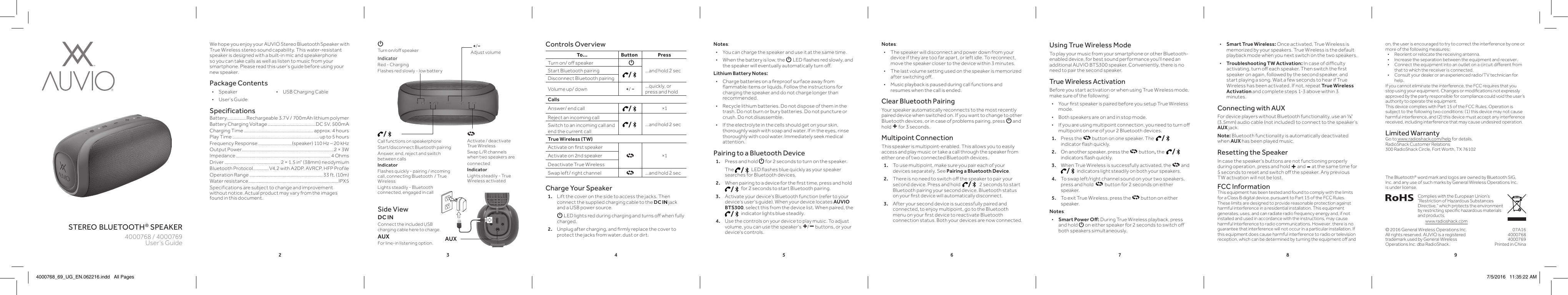 2 3 4 5 6 7 8 9stereo bluetooth® speakerWe hope you enjoy your AUVIO Stereo Bluetooth Speaker with True Wireless stereo sound capability. This water-resistant speaker is designed with a built-in mic and speakerphone so you can take calls as well as listen to music from your smartphone. Please read this user&apos;s guide before using your new speaker.Package Contents • Speaker  •  USB Charging Cable • User’s GuideSpecificationsBattery .................Rechargeable 3.7V / 700mAh lithium polymer Battery Charging Voltage ..........................................DC 5V, 500mACharging Time ............................................................. approx. 4 hoursPlay Time ............................................................................ up to 5 hoursFrequency Response .............................. (speaker) 110 Hz – 20 kHzOutput Power.................................................................................2 × 3WImpedance ................................................................................... 4 OhmsDriver ................................................. 2 × 1.5 in&quot; (38mm) neodymiumBluetooth Protocol .............. V4.2 with A2DP, AVRCP, HFP ProfileOperation Range ................................................................ 33 ft. (10m)Water resistance ...............................................................................IPX5Specifications are subject to change and improvement without notice. Actual product may vary from the images found in this document.Charge Your Speaker1.  Lift the cover on the side to access the jacks. Then connect the supplied charging cable to the DC IN jack and a USB power source.     G LED lights red during charging and turns o when fully charged.2.  Unplug after charging, and rmly replace the cover to protect the jacks from water, dust or dirt.User’s Guide4000768 / 4000769Notes:  • The speaker will disconnect and power down from your device if they are too far apart, or left idle. To reconnect, move the speaker closer to the device within 3 minutes. • The last volume setting used on the speaker is memorized after switching o. • Music playback is paused during call functions and resumes when the call is ended.Clear Bluetooth PairingYour speaker automatically reconnects to the most recently paired device when switched on. If you want to change to other Bluetooth devices, or in case of problems pairing, press G and hold + for 3 seconds. Multipoint ConnectionThis speaker is multipoint-enabled. This allows you to easily access and play music or take a call through the speaker from either one of two connected Bluetooth devices.1.   To use multipoint, make sure you pair each of your devices separately. See Pairing a Bluetooth Device.2.  There is no need to switch o the speaker to pair your second device. Press and hold   /  2 seconds to start Bluetooth pairing your second device. Bluetooth status on your rst device will automatically disconnect.3.  After your second device is successfully paired and connected, to enjoy multipoint, go to the Bluetooth menu on your rst device to reactivate Bluetooth connection status. Both your devices are now connected.Side ViewDC INConnect the included USB charging cable here to charge. AUXFor line-in listening option.  /Call functions on speakerphoneStart/disconnect Bluetooth pairingAnswer, end, reject and switch between callsIndicator Flashes quickly - pairing / incoming call, connecting Bluetooth  / True WirelessLights steadily - Bluetooth connected, engaged in callUsing True Wireless ModeTo play your music from your smartphone or other Bluetooth-enabled device, for best sound performance you&apos;ll need an additional AUVIO BTS300 speaker. Conveniently, there is no need to pair the second speaker.True Wireless ActivationBefore you start activation or when using True Wireless mode, make sure of the following: • Your rst speaker is paired before you setup True Wireless mode. • Both speakers are on and in stop mode. • If you are using multipoint connection, you need to turn o multipoint on one of your 2 Bluetooth devices.1.  Press the   button on one speaker. The   / indicator ash quickly.2.  On another speaker, press the   button, the   / indicators ash quickly.3.  When True Wireless is successfully activated, the    a nd   / indicators light steadily on both your speakers.4.  To swap left/right channel sound on your two speakers, press and hold    button for 2 seconds on either speaker. 5.  To exit True Wireless, press the   button on either speaker. Notes:  • Smart Power O: During True Wireless playback, press and hold G on either speaker for 2 seconds to switch o both speakers simultaneously.  • Smart True Wireless: Once activated, True Wireless is memorized by your speakers. True Wireless is the default playback mode when you next switch on the two speakers. •Troubleshooting TW Activation: In case of diculty activating, turn o each speaker. Then switch the rst speaker on again, followed by the second speaker, and start playing a song. Wait a few seconds to hear if True Wireless has been activated. If not, repeat True Wireless Activation and complete steps 1-3 above within 3 minutes. Connecting with AUXFor device players without Bluetooth functionality, use an ⅛&quot; (3.5mm) audio cable (not included) to connect to the speaker’s AUX jack.Note: Bluetooth functionality is automatically deactivated when AUX has been played music.Resetting the SpeakerIn case the speaker&apos;s buttons are not functioning properly during operation, press and hold + and - at the same time for 5 seconds to reset and switch o the speaker. Any previous TW activation will not be lost. FCC InformationThis equipment has been tested and found to comply with the limits for a Class B digital device, pursuant to Part 15 of the FCC Rules. These limits are designed to provide reasonable protection against harmful interference in a residential installation. This equipment generates, uses, and can radiate radio frequency energy and, if not installed and used in accordance with the instructions, may cause harmful interference to radio communications. However, there is no guarantee that interference will not occur in a particular installation. If this equipment does cause harmful interference to radio or television reception, which can be determined by turning the equipment o and To... Button PressTurn on/ o speaker G...and hold 2 secStart Bluetooth pairing /Disconnect Bluetooth pairingVolume up/ down +/ −...quickly, or press and holdCallsAnswer/ end call /×1Reject an incoming call /...and hold 2 secSwitch to an incoming call and end the current callTrue Wireless (TW)Activate on rst speaker×1Activate on 2nd speakerDeactivate True WirelessSwap left/ right channel ...and hold 2 secControls Overview+/−Adjust volumeon, the user is encouraged to try to correct the interference by one or more of the following measures:•  Reorient or relocate the receiving antenna.•  Increase the separation between the equipment and receiver. •  Connect the equipment into an outlet on a circuit dierent from that to which the receiver is connected. •  Consult your dealer or an experienced radio/TV technician for help.If you cannot eliminate the interference, the FCC requires that you stop using your equipment. Changes or modications not expressly approved by the party responsible for compliance could void the user’s authority to operate the equipment.This device complies with Part 15 of the FCC Rules. Operation is subject to the following two conditions: (1) this device may not cause harmful interference, and (2) this device must accept any interference received, including interference that may cause undesired operation.Limited WarrantyGo to www.radioshack.com/help for details.RadioShack Customer Relations300 RadioShack Circle, Fort Worth, TX 76102G Turn on/o speakerIndicatorRed - ChargingFlashes red slowly - low batteryActivate / deactivate Tru e Wire lessSwap L/R channels when two speakers are connectedIndicator Lights steadily - True Wireless activated© 2016 General Wireless Operations Inc.All rights reserved. AUVIO is a registered trademark used by General Wireless Operations Inc. dba RadioShack.07A164000768 4000769Printed in China Complies with the European Union’s “Restriction of Hazardous Substances Directive,” which protects the environment by restricting specic hazardous materials and products.www.radioshack.comNotes: • You can charge the speaker and use it at the same time. • When the battery is low, the G LED ashes red slowly, and the speaker will eventually automatically turn o.Lithium Battery Notes: • Charge batteries on a reproof surface away from ammable items or liquids. Follow the instructions for charging the speaker and do not charge longer than recommended. • Recycle lithium batteries. Do not dispose of them in the trash. Do not burn or bury batteries. Do not puncture or crush. Do not disassemble. • If the electrolyte in the cells should get on your skin, thoroughly wash with soap and water. If in the eyes, rinse thoroughly with cool water. Immediately seek medical attention.Pairing to a Bluetooth Device1.  Press and hold G for 2 seconds to turn on the speaker.   The  / LED ashes blue quickly as your speaker searches for Bluetooth devices.2.  When pairing to a device for the rst time, press and hold   / for 2 seconds to start Bluetooth pairing.3.  Activate your device’s Bluetooth function (refer to your device’s user’s guide). When your device locates AUVIO BTS300, select this from the device list. When paired, the  / indicator lights blue steadily.4.  Use the controls on your device to play music. To adjust volume, you can use the speaker&apos;s +/− buttons, or your device&apos;s controls.The Bluetooth® word mark and logos are owned by Bluetooth SIG, Inc. and any use of such marks by General Wireless Operations Inc. is under license.AUX4000768_69_UG_EN.062216.indd   All Pages 7/5/2016   11:35:22 AM