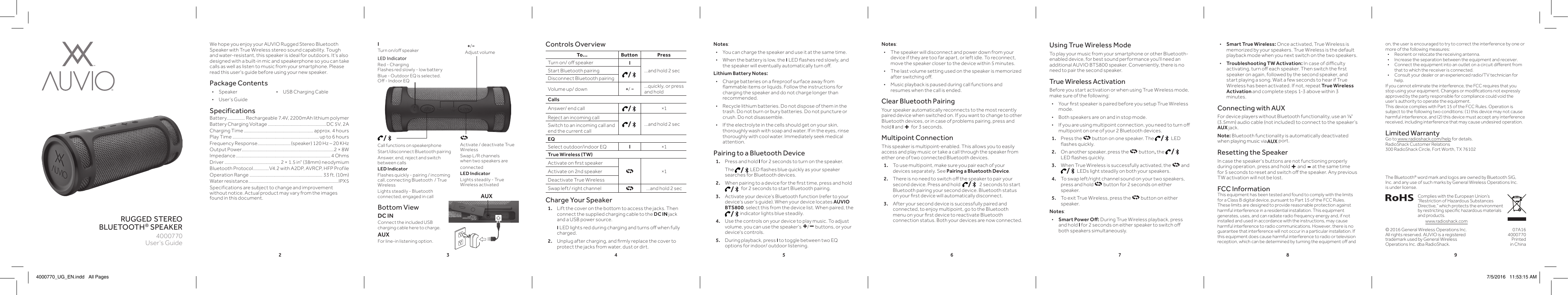 2 3 4 5 6 7 8 9rugged stereo bluetooth® speakerWe hope you enjoy your AUVIO Rugged Stereo Bluetooth Speaker with True Wireless stereo sound capability. Tough and water-resistant, this speaker is ideal for outdoors. It&apos;s also designed with a built-in mic and speakerphone so you can take calls as well as listen to music from your smartphone. Please read this user&apos;s guide before using your new speaker.Package Contents • Speaker  •  USB Charging Cable • User’s GuideSpecificationsBattery ................ Rechargeable 7.4V, 2200mAh lithium polymer Battery Charging Voltage ...................................................DC 5V, 2ACharging Time ............................................................. approx. 4 hoursPlay Time ............................................................................ up to 6 hoursFrequency Response ............................. (speaker) 120 Hz – 20 KHzOutput Power.................................................................................2 × 8WImpedance ................................................................................... 4 OhmsDriver ................................................. 2 × 1.5 in&quot; (38mm) neodymiumBluetooth Protocol .............. V4.2 with A2DP, AVRCP, HFP ProfileOperation Range ................................................................ 33 ft. (10m)Water resistance ...............................................................................IPX5Specifications are subject to change and improvement without notice. Actual product may vary from the images found in this document. Charge Your Speaker1.  Lift the cover on the bottom to access the jacks. Then connect the supplied charging cable to the DC IN jack and a USB power source.    I LED lights red during charging and turns o when fully charged.2.  Unplug after charging, and rmly replace the cover to protect the jacks from water, dust or dirt.User’s Guide4000770Notes:  • The speaker will disconnect and power down from your device if they are too far apart, or left idle. To reconnect, move the speaker closer to the device within 5 minutes. • The last volume setting used on the speaker is memorized after switching o. • Music playback is paused during call functions and resumes when the call is ended.Clear Bluetooth PairingYour speaker automatically reconnects to the most recently paired device when switched on. If you want to change to other Bluetooth devices, or in case of problems pairing, press and hold I and + for 3 seconds. Multipoint ConnectionThis speaker is multipoint-enabled. This allows you to easily access and play music or take a call through the speaker from either one of two connected Bluetooth devices.1.   To use multipoint, make sure you pair each of your devices separately. See Pairing a Bluetooth Device.2.  There is no need to switch o the speaker to pair your second device. Press and hold   /  2 seconds to start Bluetooth pairing your second device. Bluetooth status on your rst device will automatically disconnect.3.  After your second device is successfully paired and connected, to enjoy multipoint, go to the Bluetooth menu on your rst device to reactivate Bluetooth connection status. Both your devices are now connected.© 2016 General Wireless Operations Inc.All rights reserved. AUVIO is a registered trademark used by General Wireless Operations Inc. dba RadioShack.07A164000770Printed  in China Bottom ViewDC INConnect the included USB charging cable here to charge. AUXFor line-in listening option.  /Call functions on speakerphoneStart/disconnect Bluetooth pairingAnswer, end, reject and switch between callsLED Indicator Flashes quickly - pairing / incoming call, connecting Bluetooth  / True WirelessLights steadily - Bluetooth connected, engaged in callUsing True Wireless ModeTo play your music from your smartphone or other Bluetooth-enabled device, for best sound performance you&apos;ll need an additional AUVIO BTS800 speaker. Conveniently, there is no need to pair the second speaker.True Wireless ActivationBefore you start activation or when using True Wireless mode, make sure of the following: • Your rst speaker is paired before you setup True Wireless mode. • Both speakers are on and in stop mode. • If you are using multipoint connection, you need to turn o multipoint on one of your 2 Bluetooth devices.1.  Press the   button on one speaker. The  / LED ashes quickly.2.  On another speaker, press the   button, the  / LED ashes quickly.3.  When True Wireless is successfully activated, the   and   / LEDs light steadily on both your speakers.4.  To swap left/right channel sound on your two speakers, press and hold   button for 2 seconds on either speaker. 5.  To exit True Wireless, press the   button on either speaker. Notes:  • Smart Power O: During True Wireless playback, press and hold I for 2 seconds on either speaker to switch o both speakers simultaneously.  • Smart True Wireless: Once activated, True Wireless is memorized by your speakers. True Wireless is the default playback mode when you next switch on the two speakers. •Troubleshooting TW Activation: In case of diculty activating, turn o each speaker. Then switch the rst speaker on again, followed by the second speaker, and start playing a song. Wait a few seconds to hear if True Wireless has been activated. If not, repeat True Wireless Activation and complete steps 1-3 above within 3 minutes. Connecting with AUXFor device players without Bluetooth functionality, use an ⅛&quot; (3.5mm) audio cable (not included) to connect to the speaker’s AUX jack.Note: Bluetooth functionality is automatically deactivated when playing music via AUX port.Resetting the SpeakerIn case the speaker&apos;s buttons are not functioning properly during operation, press and hold + and - at the same time for 5 seconds to reset and switch o the speaker. Any previous TW activation will not be lost. FCC InformationThis equipment has been tested and found to comply with the limits for a Class B digital device, pursuant to Part 15 of the FCC Rules. These limits are designed to provide reasonable protection against harmful interference in a residential installation. This equipment generates, uses, and can radiate radio frequency energy and, if not installed and used in accordance with the instructions, may cause harmful interference to radio communications. However, there is no guarantee that interference will not occur in a particular installation. If this equipment does cause harmful interference to radio or television reception, which can be determined by turning the equipment o and To... Button PressTurn on/ o speaker I...and hold 2 secStart Bluetooth pairing /Disconnect Bluetooth pairingVolume up/ down +/ −...quickly, or press and holdCallsAnswer/ end call /×1Reject an incoming call /...and hold 2 secSwitch to an incoming call and end the current callEQSelect outdoor/indoor EQ I×1True Wireless (TW)Activate on rst speaker×1Activate on 2nd speakerDeactivate True WirelessSwap left/ right channel ...and hold 2 secControls Overview+/−Adjust volumeMicon, the user is encouraged to try to correct the interference by one or more of the following measures:•  Reorient or relocate the receiving antenna.•  Increase the separation between the equipment and receiver. •  Connect the equipment into an outlet on a circuit dierent from that to which the receiver is connected. •  Consult your dealer or an experienced radio/TV technician for help.If you cannot eliminate the interference, the FCC requires that you stop using your equipment. Changes or modications not expressly approved by the party responsible for compliance could void the user’s authority to operate the equipment.This device complies with Part 15 of the FCC Rules. Operation is subject to the following two conditions: (1) this device may not cause harmful interference, and (2) this device must accept any interference received, including interference that may cause undesired operation.Limited WarrantyGo to www.radioshack.com/help for details.RadioShack Customer Relations300 RadioShack Circle, Fort Worth, TX 76102I Turn on/o speakerLED IndicatorRed - Charging Flashes red slowly - low batteryBlue - Outdoor EQ is selected. O - Indoor EQActivate / deactivate True WirelessSwap L/R channels when two speakers are connectedLED Indicator Lights steadily - True Wireless activatedComplies with the European Union’s “Restriction of Hazardous Substances Directive,” which protects the environment by restricting specic hazardous materials and products.www.radioshack.comNotes: • You can charge the speaker and use it at the same time. • When the battery is low, the I LED ashes red slowly, and the speaker will eventually automatically turn o.Lithium Battery Notes: • Charge batteries on a reproof surface away from ammable items or liquids. Follow the instructions for charging the speaker and do not charge longer than recommended. • Recycle lithium batteries. Do not dispose of them in the trash. Do not burn or bury batteries. Do not puncture or crush. Do not disassemble. • If the electrolyte in the cells should get on your skin, thoroughly wash with soap and water. If in the eyes, rinse thoroughly with cool water. Immediately seek medical attention.Pairing to a Bluetooth Device1.  Press and hold I for 2 seconds to turn on the speaker.   The  /LED ashes blue quickly as your speaker searches for Bluetooth devices.2.  When pairing to a device for the rst time, press and hold   / for 2 seconds to start Bluetooth pairing.3.  Activate your device’s Bluetooth function (refer to your device’s user’s guide). When your device locates AUVIO BTS800, select this from the device list. When paired, the  /indicator lights blue steadily.4.  Use the controls on your device to play music. To adjust volume, you can use the speaker&apos;s +/− buttons, or your device&apos;s controls.5.  During playback, press I to toggle between two EQ options for indoor/ outdoor listening.The Bluetooth® word mark and logos are owned by Bluetooth SIG, Inc. and any use of such marks by General Wireless Operations Inc. is under license.AUX4000770_UG_EN.indd   All Pages 7/5/2016   11:53:15 AM