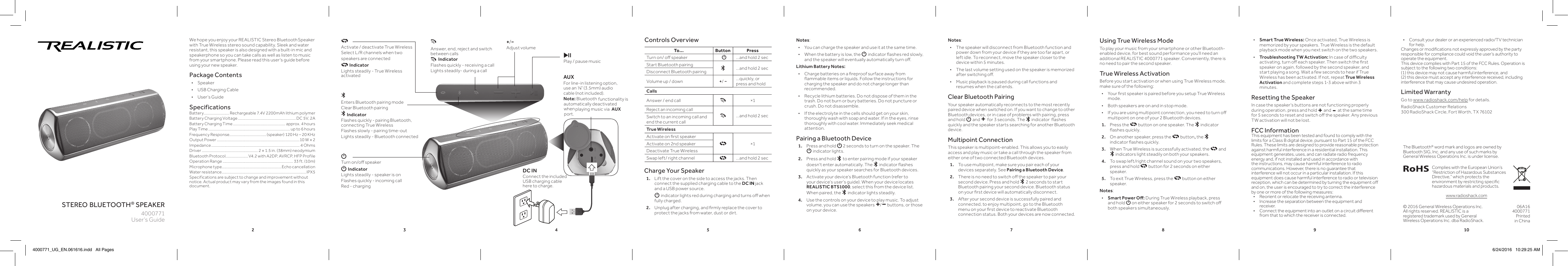 2 3 4 5 6 7 8 9 10stereo bluetooth® speakerWe hope you enjoy your REALISTIC Stereo Bluetooth Speaker with True Wireless stereo sound capability. Sleek and water resistant, this speaker is also designed with a built-in mic and speakerphone so you can take calls as well as listen to music from your smartphone. Please read this user&apos;s guide before using your new speaker.Package Contents • Speaker  • USB Charging Cable • User’s GuideSpecificationsBattery...........................Rechargeable 7.4V 2200mAh lithium polymer Battery Charging Voltage ............................................................. DC 5V, 2ABattery Charging Time ....................................................... approx. 4 hoursPlay Time ...................................................................................... up to 6 hoursFrequency Response.......................................(speaker) 120 Hz – 20 KHzOutput Power .......................................................................................10 W × 2 Impedance ............................................................................................. 4 OhmsDriver ........................................................... 2 × 1.5 in. (38mm) neodymiumBluetooth Protocol ........................V4.2 with A2DP, AVRCP, HFP ProfileOperation Range .......................................................................... 33 ft. (10m)Microphone type...............................................................Echo cancellationWater resistance .........................................................................................IPX5Specifications are subject to change and improvement without notice. Actual product may vary from the images found in this document.Charge Your Speaker1.  Lift the cover on the side to access the jacks. Then connect the supplied charging cable to the DC IN jack and a USB power source.    G indicator lights red during charging and turns o when fully charged.2.  Unplug after charging, and rmly replace the cover to protect the jacks from water, dust or dirt.User’s Guide4000771Notes:  • The speaker will disconnect from Bluetooth function and power down from your device if they are too far apart, or left idle. To reconnect, move the speaker closer to the device within 5 minutes. • The last volume setting used on the speaker is memorized after switching o. • Music playback is paused during call functions and resumes when the call ends.Clear Bluetooth PairingYour speaker automatically reconnects to the most recently paired device when switched on. If you want to change to other Bluetooth devices, or in case of problems with pairing, press and hold G and + for 3 seconds. The   indicator  ashes quickly and the speaker starts searching for another Bluetooth device.Multipoint ConnectionThis speaker is multipoint-enabled. This allows you to easily access and play music or take a call through the speaker from either one of two connected Bluetooth devices.1.   To use multipoint, make sure you pair each of your devices separately. See Pairing a Bluetooth Device.2.  There is no need to switch o the speaker to pair your second device. Press and hold   2 seconds to start Bluetooth pairing your second device. Bluetooth status on your rst device will automatically disconnect.3.  After your second device is successfully paired and connected, to enjoy multipoint, go to the Bluetooth menu on your rst device to reactivate Bluetooth connection status. Both your devices are now connected.© 2016 General Wireless Operations Inc.All rights reserved. REALISTIC is a registered trademark used by General Wireless Operations Inc. dba RadioShack.The Bluetooth® word mark and logos are owned by Bluetooth SIG, Inc. and any use of such marks by General Wireless Operations Inc. is under license.06A164000771Printed  in China AUXFor line-in listening option, use an ⅛&quot; (3.5mm) audio cable (not included). Note: Bluetooth functionality is automatically deactivated when  AUX  playing music via Complies with the European Union’s “Restriction of Hazardous Substances Directive,” which protects the environment by restricting specic hazardous materials and products.Using True Wireless ModeTo play your music from your smartphone or other Bluetooth-enabled device, for best sound performance you&apos;ll need an additional REALISTIC 4000771 speaker. Conveniently, there is no need to pair the second speaker.True Wireless ActivationBefore you start activation or when using True Wireless mode, make sure of the following: • Your rst speaker is paired before you setup True Wireless mode. • Both speakers are on and in stop mode. • If you are using multipoint connection, you need to turn o multipoint on one of your 2 Bluetooth devices.1.  Press the   button on one speaker. The   indicator ashes quickly.2.  On another speaker, press the   button, the   indicator ashes quickly.3.  When True Wireless is successfully activated, the   and  indicators light steadily on both your speakers.4.  To swap left/right channel sound on your two speakers, press and hold   button for 2 seconds on either speaker. 5.  To exit True Wireless, press the   button on either speaker. Notes:  • Smart Power O: During True Wireless playback, press and hold G on either speaker for 2 seconds to switch o both speakers simultaneously.  • Smart True Wireless: Once activated, True Wireless is memorized by your speakers. True Wireless is the default playback mode when you next switch on the two speakers. •Troubleshooting TW Activation: In case of diculty activating, turn o each speaker. Then switch the rst speaker on again, followed by the second speaker, and start playing a song. Wait a few seconds to hear if True Wireless has been activated. If not, repeat True Wireless Activation and complete steps 1-3 above within 3 minutes. Resetting the SpeakerIn case the speaker&apos;s buttons are not functioning properly during operation, press and hold + and - at the same time for 5 seconds to reset and switch o the speaker. Any previous TW activation will not be lost. FCC InformationThis equipment has been tested and found to comply with the limits for a Class B digital device, pursuant to Part 15 of the FCC Rules. These limits are designed to provide reasonable protection against harmful interference in a residential installation. This equipment generates, uses, and can radiate radio frequency energy and, if not installed and used in accordance with the instructions, may cause harmful interference to radio communications. However, there is no guarantee that interference will not occur in a particular installation. If this equipment does cause harmful interference to radio or television reception, which can be determined by turning the equipment o and on, the user is encouraged to try to correct the interference by one or more of the following measures:•  Reorient or relocate the receiving antenna.•  Increase the separation between the equipment and receiver. •  Connect the equipment into an outlet on a circuit dierent from that to which the receiver is connected. To... Button PressTurn on/ o speaker G...and hold 2 secStart Bluetooth pairing ...and hold 2 secDisconnect Bluetooth pairingVolume up / down +/ −...quickly, or press and holdCallsAnswer / end call ×1Reject an incoming call...and hold 2 secSwitch to an incoming call and end the current callTrue WirelessActivate on rst speaker×1Activate on 2nd speakerDeactivate True WirelessSwap left/ right channel ...and hold 2 secControls Overview+/−Adjust volumeG Turn on/o speakerG IndicatorLights steadily - speaker is onFlashes quickly - incoming callRed - chargingActivate / deactivate True WirelessSelect L/R channels when two speakers are connected Indicator Lights steadily - True Wireless activatedEnters Bluetooth pairing modeClear Bluetooth pairing Indicator Flashes quickly - pairing Bluetooth, connecting True WirelessFlashes slowly - pairing time-outLights steadily - Bluetooth connected§Play / pause musicAnswer, end, reject and switch between calls  Indicator Flashes quickly - receiving a callLights steadily- during a callNotes: • You can charge the speaker and use it at the same time. • When the battery is low, the G indicator ashes red slowly, and the speaker will eventually automatically turn o.Lithium Battery Notes: • Charge batteries on a reproof surface away from ammable items or liquids. Follow the instructions for charging the speaker and do not charge longer than recommended. • Recycle lithium batteries. Do not dispose of them in the trash. Do not burn or bury batteries. Do not puncture or crush. Do not disassemble. • If the electrolyte in the cells should get on your skin, thoroughly wash with soap and water. If in the eyes, rinse thoroughly with cool water. Immediately seek medical attention.Pairing a Bluetooth Device1.  Press and hold G 2 seconds to turn on the speaker. The G indicator lights.  2.   Press and hold   to enter pairing mode if your speaker doesn&apos;t enter automatically. The   indicator ashes quickly as your speaker searches for Bluetooth devices.3.  Activate your device’s Bluetooth function (refer to your device’s user’s guide). When your device locates REALISTIC BTS1000, select this from the device list. When paired, the  indicator lights steadily.4.  Use the controls on your device to play music. To adjust volume, you can use the speakers +/− buttons, or those on your device.DC INConnect the included USB charging cable here to charge.www.radioshack.com•  Consult your dealer or an experienced radio/TV technician for help.Changes or modications not expressly approved by the party responsible for compliance could void the user’s authority to operate the equipment.This device complies with Part 15 of the FCC Rules. Operation is subject to the following two conditions:  (1) this device may not cause harmful interference, and  (2) this device must accept any interference received, including interference that may cause undesired operation.Limited WarrantyGo to www.radioshack.com/help for details.RadioShack Customer Relations 300 RadioShack Circle, Fort Worth, TX 761024000771_UG_EN.061616.indd   All Pages 6/24/2016   10:29:25 AMport.